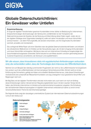 2
Wir alle wissen, dass Innovationen stets mit regulatorischen Anforderungen verbunden
sind, die sicherstellen sollen, dass die Technologie dem Interesse der Öffentlichkeit dient.
Nehmen wir zum Beispiel den ständig zunehmenden Flugverkehr, der nicht nur die Luftfahrtindustrie hervorgebracht
hat, sondern auch die Luftfahrtbehörden mit ihren komplexen Sicherheitsvorschriften. Ähnlich sieht es mit der
Einführung des Fernsehens, gefolgt von Kabel und schließlich Breitband-Internet aus. Jede dieser Entwicklungen
revolutionierte die Landschaft der Massenkommunikation und zog unweigerlich neue gesetzliche Vorschriften und
Regelungen nach sich.
Bei Big Data und der digitalen Transformation wird das nicht anders sein, auch wenn wir noch am Anfang
dieser Entwicklungen stehen. Derzeit können Regulierungsbehörden kaum mit dem rasanten Tempo Schritt
halten, das führende Unternehmen im Hinblick auf kundenorientierte Innovationen vorgeben. Die Einhaltung
der nachziehenden Datenschutzvorgaben im digitalen Unternehmen entwickelt sich daher zu einem immer
nervenaufreibenderen Thema für die Entscheidungsträger.
Die folgende Karte zeigt den derzeitigen uneinheitlichen Zustand der internationalen Datenschutzbestimmungen
rund um den Globus auf.
Globale Datenschutzrichtlinien:
Ein Gewässer voller Untiefen
Zusammenfassung
Im Zuge der digitalen Transformation gewinnen Kundendaten immer stärker an Bedeutung für Unternehmen.
Entsprechend steigen die Erwartungen der Verbraucher und Behörden an die Transparenz der
Datensammlung sowie die Gesetze, die die Nutzung und Übermittlung dieser Daten regeln. Jeder, der an
der digitalen Strategie einer Organisation beteiligt ist, sollte sich daher mit aktuellen und neuen Vorschriften
vertraut machen – vor allem Führungskräfte, die darüber entscheiden, wie ihre Organisation Kundendaten
sammelt, verwaltet und monetarisiert.
Das vorliegende White Paper soll einen Überblick über die globale Datenschutzlandschaft bieten und erläutert
die erforderlichen Maßnahmen im Hinblick auf die Herausforderungen, die mit dem Umgang mit Kundendaten
und neuen Vorschriften einhergehen. Wichtig ist, dass sich ein Unternehmen frühzeitig auf angekündigte Ver-
braucherdatenschutzgesetze vorbereitet. Damit reduziert es sein Risiko deutlich und kann gleichzeitig bessere
Customer Experiences verwirklichen, die Vertrauen und Loyalität fördern.
hohe Auflagen
Auflagen
einige Auflagen
minimale Auflagen
im Grunde keine Auflagen
Keine Gesetzgebung bzw.
keine Informationen
Überwachung durch Regierung könnte
sich auf Privatsphäre auswirken
Datenschutzgesetze
 