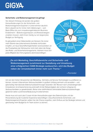 4
Sicherheits- und Risikomanagement ist gefragt
Vor diesem Hintergrund werden die großen
Herausforderungen für die Sicherheits- und
Risikomanagement-Experten in Unternehmen deutlich.
Denn obwohl sie für immer mehr Abteilungen – vom
Back-Office bis zum innovationsgetriebenem Business
Enablement – Bedrohungsanalysen und Risikostrategien
erstellen müssen, steht ihnen häufig nur ein begrenztes
Budget zur Verfügung.
Es gibt jedoch einen Silberstreifen am Horizont. Da immer
mehr Ebenen des Unternehmens Kontakte mit Kunden
knüpfen, um neue Geschäftsmöglichkeiten voranzutreiben, ist
die Privatsphäre der Verbraucher nicht mehr allein die Sorge
des Risiko- und Sicherheitsmanagements. Vielmehr muss sich
jedes Mitglied des Führungsteams damit beschäftigen.
Um von den hohen Versprechen der Marketing-, Vertriebs und Service-Technologien zu profitieren zu
können, müssen Unternehmen Verbraucherdaten in großem Umfang sammeln und verwalten – und
gleichzeitig internationale Datenschutzbestimmungen beachten. Der Wunsch nach umsatzsteigernden
Innovationen ist entsprechend eng verknüpft mit der Notwendigkeit, den sicheren Umgang mit
Verbraucherdaten zu gewährleisten. Bisher eher stiefmütterlich behandelte Datenschutzbeauftragte
gewinnen daher zunehmend Bedeutung im Unternehmen.
Heute muss sich auch das C-Level mit den Herausforderungen des Datenschutzes und der
Personalisierung der Customer Experience beschäftigen. Zukunftsorientierte Sicherheits- und
Risikomanagement-Experten sollten hier die Chance ergreifen, mehr Einfluss auf die Strategie nehmen und
gleichzeitig mehr Budget für ihr Team sichern zu können.
Risk
Management
Security
Operations
Identity
Mangement
Legal &
Human
Resources
Governance
Project
Lifecycle
(PMO)
Compliance
& Audit
Planning
& Budget
Business
Enablement
„Da sich Marketing, Geschäftsbereiche und Sicherheits- und
Risikomanagement zunehmend zur Gestaltung und Umsetzung
einer erfolgreichen CIAM-Strategie austauschen, wird das Budget
neben der Umsetzbarkeit immer mehr zum Thema.“  1
–Forrester
1.
Forrester-Marktübersicht: Customer Identity And Access Management (CIAM) Solutions, Maxim, Cser, 4. August 2015
 
