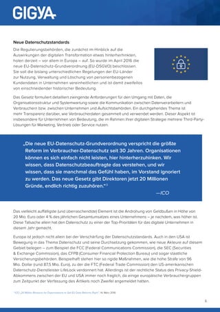 6
Neue Datenschutzstandards
Die Regulierungsbehörden, die zunächst im Hinblick auf die
Auswirkungen der digitalen Transformation etwas hinterherhinkten,
holen derzeit – vor allem in Europa – auf. So wurde im April 2016 die
neue EU-Datenschutz-Grundverordnung (EU-DSGVO) beschlossen.
Sie soll die bislang unterschiedlichen Regelungen der EU-Länder
zur Nutzung, Verwaltung und Löschung von personenbezogenen
Kundendaten in Unternehmen vereinheitlichen und ist damit zweifellos
von einschneidender historischer Bedeutung.
Das Gesetz formuliert detailliert zwingende Anforderungen für den Umgang mit Daten, die
Organisationsstruktur und Systemwartung sowie die Kommunikation zwischen Datenverarbeitern und
Verbrauchern bzw. zwischen Unternehmen und Aufsichtsbehörden. Ein durchgehendes Thema ist
mehr Transparenz darüber, wie Verbraucherdaten gesammelt und verwendet werden. Dieser Aspekt ist
insbesondere für Unternehmen von Bedeutung, die im Rahmen ihrer digitalen Strategie mehrere Third-Party-
Lösungen für Marketing, Vertrieb oder Service nutzen.
Das vielleicht auffälligste (und überraschendste) Element ist die Androhung von Geldbußen in Höhe von
20 Mio. Euro oder 4 % des jährlichen Gesamtumsatzes eines Unternehmens – je nachdem, was höher ist.
Diese Tatsache allein hat den Datenschutz zu einer der Top-Prioritäten für das digitale Unternehmen in
diesem Jahr gemacht.
Europa ist jedoch nicht allein bei der Verschärfung der Datenschutzstandards. Auch in den USA ist
Bewegung in das Thema Datenschutz und seine Durchsetzung gekommen, wie neue Akteure auf diesem
Gebiet belegen – zum Beispiel die FCC (Federal Communications Commission), die SEC (Securities
 Exchange Commission), das CFPB (Consumer Financial Protection Bureau) und sogar staatliche
Versicherungsbehörden. Beispielhaft stehen hier so rigide Maßnahmen, wie die hohe Strafe von 96
Mio. Dollar (rund 87,5 Mio. Euro), zu der die FTC (Federal Trade Commission) den US-amerikanischen
Datenschutz-Dienstleister LifeLock verdonnert hat. Allerdings ist der rechtliche Status des Privacy-Shield-
Abkommens zwischen der EU und USA immer noch fraglich, da einige europäische Verbrauchergruppen
zum Zeitpunkt der Verfassung des Artikels noch Zweifel angemeldet hatten.
„Die neue EU-Datenschutz-Grundverordnung verspricht die größte
Reform im Verbraucher-Datenschutz seit 30 Jahren. Organisationen
können es sich einfach nicht leisten, hier hinterherzuhinken. Wir
wissen, dass Datenschutzbeauftragte das verstehen, und wir
wissen, dass sie manchmal das Gefühl haben, im Vorstand ignoriert
zu werden. Das neue Gesetz gibt Direktoren jetzt 20 Millionen
Gründe, endlich richtig zuzuhören.“ 3
										—ICO
3
ICO „20 Million Reasons for Organisations to Get EU Data Reforms Right”, 14. März 2016
 