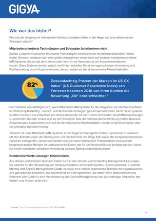 7
Wie war das bisher?
Wie sah der Umgang mit individuellen Verbraucherdaten bisher in der Regel aus und welche neuen
Strategien gibt es?
Mitarbeiterorientierte Technologien und Strategien funktionieren nicht
Auf die Customer Experience fokussierte Technologien entwickeln sich mit atemberaubendem Tempo
weiter. Dennoch verlassen sich viele große Unternehmen immer noch auf veraltete mitarbeiterorientierte
IAM-Systeme, die sie seit zehn Jahren oder mehr für die Verarbeitung von Kundeninformationen
nutzen. Diese Systeme wurden jedoch nie für den aktuellen Trend der eigenständigen Anmeldung und
Profilverwaltung durch Nutzer entwickelt, die sich außerhalb der Unternehmens-Firewall befinden.
Die Probleme vervielfältigen sich, wenn Mitarbeiter-IAM-Systeme für die Integration von Verbraucherdaten
in Third-Party-Marketing-, Service- und Vertriebstechnologien genutzt werden sollen. Denn diese Systeme
wurden in erster Linie entwickelt, um interne Anwender mit nach innen orientierten Geschäftsanwendungen
zu verbinden. Darüber hinaus sind sie auf Federation bzw. die nahtlose Authentifizierung mittels Business-
Anwendungen ausgerichtet, nicht auf die Verwaltung von Identitätsdaten und deren Synchronisation über
verschiedene Systeme hinweg.
Tatsache ist, dass Mitarbeiter-IAM-Systeme in der Regel Schwierigkeiten haben, dynamisch zu skalieren.
Mit den Anforderungen der Verbraucher und des Internets der Dinge (IoT) sowie der komplexen Interaktion
zwischen intelligenten, vernetzten Geräten sind sie daher überfordert. Problematisch sind auch die
Integration großer Mengen an unstrukturierten Daten, die für die Personalisierung benötigt werden, sowie
die immer komplexer werdende Verwaltung globaler Datenschutzanforderungen.
Kundenorientierte Lösungen funktionieren
Aus diesen und anderen Gründen haben sich in den letzten Jahren Identity-Management-Lösungen,
die speziell für die Verwaltung von Verbraucherdaten entwickelt wurden, rasant verbreitet. Customer
Identity and Access Management (CIAM) ist heute eine schnell wachsende Branche mit cloudbasierten,
API-getriebenen Anbietern, die zunehmend an Fahrt gewinnen, da immer mehr Unternehmen das
Potenzial von CIAM für eine Verbesserung der Geschäftsergebnisse bei gleichzeitiger Reduktion der
Kosten und Risiken erkennen.
Zweiundachtzig Prozent der Marken im US CX
Index™ (US Customer Experience Index) von
Forrester bekamen 2016 von ihren Kunden die
Bewertung „Ok“ oder schlechter. 4
82%
4
Forrester “The US Customer Experience Index, 2016”, 18. Juli 2016
 