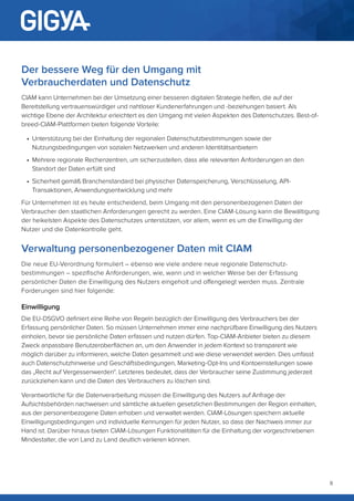 8
Der bessere Weg für den Umgang mit
Verbraucherdaten und Datenschutz
CIAM kann Unternehmen bei der Umsetzung einer besseren digitalen Strategie helfen, die auf der
Bereitstellung vertrauenswürdiger und nahtloser Kundenerfahrungen und -beziehungen basiert. Als
wichtige Ebene der Architektur erleichtert es den Umgang mit vielen Aspekten des Datenschutzes. Best-of-
breed-CIAM-Plattformen bieten folgende Vorteile:
•	 Unterstützung bei der Einhaltung der regionalen Datenschutzbestimmungen sowie der
Nutzungsbedingungen von sozialen Netzwerken und anderen Identitätsanbietern
•	 Mehrere regionale Rechenzentren, um sicherzustellen, dass alle relevanten Anforderungen an den
Standort der Daten erfüllt sind
•	 Sicherheit gemäß Branchenstandard bei physischer Datenspeicherung, Verschlüsselung, API-
Transaktionen, Anwendungsentwicklung und mehr
Für Unternehmen ist es heute entscheidend, beim Umgang mit den personenbezogenen Daten der
Verbraucher den staatlichen Anforderungen gerecht zu werden. Eine CIAM-Lösung kann die Bewältigung
der heikelsten Aspekte des Datenschutzes unterstützen, vor allem, wenn es um die Einwilligung der
Nutzer und die Datenkontrolle geht.
Verwaltung personenbezogener Daten mit CIAM
Die neue EU-Verordnung formuliert – ebenso wie viele andere neue regionale Datenschutz-
bestimmungen – spezifische Anforderungen, wie, wann und in welcher Weise bei der Erfassung
persönlicher Daten die Einwilligung des Nutzers eingeholt und offengelegt werden muss. Zentrale
Forderungen sind hier folgende:
Einwilligung
Die EU-DSGVO definiert eine Reihe von Regeln bezüglich der Einwilligung des Verbrauchers bei der
Erfassung persönlicher Daten. So müssen Unternehmen immer eine nachprüfbare Einwilligung des Nutzers
einholen, bevor sie persönliche Daten erfassen und nutzen dürfen. Top-CIAM-Anbieter bieten zu diesem
Zweck anpassbare Benutzeroberflächen an, um den Anwender in jedem Kontext so transparent wie
möglich darüber zu informieren, welche Daten gesammelt und wie diese verwendet werden. Dies umfasst
auch Datenschutzhinweise und Geschäftsbedingungen, Marketing-Opt-Ins und Kontoeinstellungen sowie
das „Recht auf Vergessenwerden“. Letzteres bedeutet, dass der Verbraucher seine Zustimmung jederzeit
zurückziehen kann und die Daten des Verbrauchers zu löschen sind.
Verantwortliche für die Datenverarbeitung müssen die Einwilligung des Nutzers auf Anfrage der
Aufsichtsbehörden nachweisen und sämtliche aktuellen gesetzlichen Bestimmungen der Region einhalten,
aus der personenbezogene Daten erhoben und verwaltet werden. CIAM-Lösungen speichern aktuelle
Einwilligungsbedingungen und individuelle Kennungen für jeden Nutzer, so dass der Nachweis immer zur
Hand ist. Darüber hinaus bieten CIAM-Lösungen Funktionalitäten für die Einhaltung der vorgeschriebenen
Mindestalter, die von Land zu Land deutlich variieren können.
 