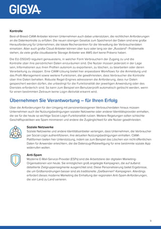 9
Kontrolle
Best-of-Breed-CIAM-Anbieter können Unternehmen auch dabei unterstützen, die rechtlichen Anforderungen
an die Datenkontrolle zu erfüllen. Die neuen strengen Gesetze zum Speicherort der Daten sind eine große
Herausforderung für Unternehmen, die lokale Rechenzentren für die Verwaltung der Verbraucherdaten
einsetzen. Aber auch große Cloud-Anbieter können über kurz oder lang vor der „Russland“- Problematik
stehen, da viele große cloudbasierte Storage-Anbieter wie AWS dort keine Präsenz haben.
Die EU-DSGVO reguliert genauestens, in welcher Form Verbrauchern der Zugang zu und die
Kontrolle über ihre persönlichen Daten einzuräumen sind. Die Nutzer müssen jederzeit in der Lage
sein, Informationen aus ihren Profilen autonom zu exportieren, zu löschen, zu bearbeiten oder deren
Verarbeitung zu stoppen. Eine CIAM-Lösung bietet hier anpassbare Workflows für die Anmeldung und
das Profil-Management sowie weitere Funktionen, die gewährleisten, dass Verbraucher die Kontrolle
über ihre Daten behalten. Robuste Regel-Engines adressieren die Anforderung, dass nur Daten
gespeichert werden dürfen, die unbedingt für die Funktionalität der jeweiligen Anwendung oder des
Dienstes erforderlich sind. So kann zum Beispiel ein Benutzerprofil automatisch gelöscht werden, wenn
für einen bestimmten Zeitraum keine Login-Aktivität erkannt wird.
Übernehmen Sie Verantwortung – für Ihren Erfolg
Über die Anforderungen für den Umgang mit personenbezogenen Verbraucherdaten hinaus müssen
Unternehmen auch die Nutzungsbedingungen sozialer Netzwerke oder anderer Identitätsprovider einhalten,
die sie für die heute so wichtige Social-Login-Funktionalität nutzen. Weitere Regelungen sollen schlechte
Geschäftspraktiken wie Spam minimieren und andere die Zugänglichkeit für alle Nutzer gewährleisten.
Soziale Netzwerke
Soziale Netzwerke und andere Identitätsanbieter verlangen, dass Unternehmen, die Verbraucher
per Social-Login authentifizieren, ihre aktuellen Nutzungsbedingungen einhalten. CIAM-
Plattformen bieten hier Unterstützung, indem sie zum Beispiel das Löschen von nicht-öffentlichen
Daten für Anwender erleichtern, die die Datenzugriffsbewilligung für eine bestimmte soziale App
widerrufen wollen.
Anti-Spam
Moderne E-Mail-Service-Provider (ESPs) sind die Arbeitstiere der digitalen Marketing-
Organisationen von heute. Sie ermöglichen groß angelegte Kampagnen, die auf äußerst
detaillierte Zielgruppensegmente ausgerichtet sind. Diese Personalisierung bietet Ergebnisse,
die um Größenordnungen besser sind als traditionelle „Gießkannen“-Kampagnen. Allerdings
erfordert dieses moderne Marketing die Einhaltung der regionalen Anti-Spam-Anforderungen,
die von Land zu Land variieren.
 