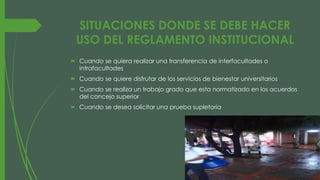 SITUACIONES DONDE SE DEBE HACER 
USO DEL REGLAMENTO INSTITUCIONAL 
 Cuando se quiera realizar una transferencia de interfacultades o 
intrafacultades 
 Cuando se quiere disfrutar de los servicios de bienestar universitarios 
 Cuando se realiza un trabajo grado que esta normatizado en los acuerdos 
del concejo superior 
 Cuando se desea solicitar una prueba supletoria 
 