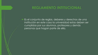 REGLAMENTO INTITUCIONAL 
 Es el conjunto de reglas, deberes y derechos de una 
institución en este caso la universidad estas deben ser 
cumplidas por sus alumnos, profesores y demás 
personas que hagan parte de ella. 
 