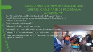 ESTUDIANTES DEL PRIMER SEMESTRE QUE 
QUIEREN CAMBIARSE DE PROGRAMA 
ACADEMICO 
 Tramitar la solicitud en el Centro de Admisión de Registro y Control 
Académico, dentro de las fechas establecidas por la Universidad en el 
calendario académico 
 Tener promedio no menor a 3,2 
 Debe existir afinidad entre los programas 
 Aceptación por parte del Consejo Académico de la Universidad 
 Deben solicitar traslado después de haber terminado el primer semestre 
 La decisión tomada será remitida al Centro de admisiones, registro y 
Control Académico. 
 