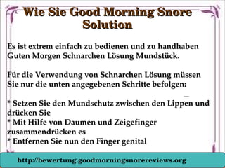 Es ist extrem einfach zu bedienen und zu handhaben Es ist extrem einfach zu bedienen und zu handhaben 
Guten Morgen Schnarchen Lösung Mundstück.Guten Morgen Schnarchen Lösung Mundstück.
Für die Verwendung von Schnarchen Lösung müssen Für die Verwendung von Schnarchen Lösung müssen 
Sie nur die unten angegebenen Schritte befolgen:Sie nur die unten angegebenen Schritte befolgen:
* Setzen Sie den Mundschutz zwischen den Lippen und * Setzen Sie den Mundschutz zwischen den Lippen und 
drücken Siedrücken Sie
* Mit Hilfe von Daumen und Zeigefinger * Mit Hilfe von Daumen und Zeigefinger 
zusammendrücken eszusammendrücken es
* Entfernen Sie nun den Finger genital* Entfernen Sie nun den Finger genital
Wie Sie Good Morning Snore Wie Sie Good Morning Snore 
SolutionSolution
http://bewertung.goodmorningsnorereviews.org
 