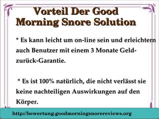 * Es kann leicht um on­line sein und erleichtern * Es kann leicht um on­line sein und erleichtern 
auch Benutzer mit einem 3 Monate Geld­auch Benutzer mit einem 3 Monate Geld­
zurück­Garantie.zurück­Garantie.
  * Es ist 100% natürlich, die nicht verlässt sie * Es ist 100% natürlich, die nicht verlässt sie 
keine nachteiligen Auswirkungen auf den keine nachteiligen Auswirkungen auf den 
Körper.Körper.
Vorteil Der Good Vorteil Der Good 
Morning Snore SolutionMorning Snore Solution
http://bewertung.goodmorningsnorereviews.org
 