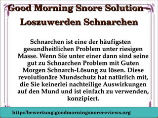 Schnarchen ist eine der häufigsten Schnarchen ist eine der häufigsten 
gesundheitlichen Problem unter riesigen gesundheitlichen Problem unter riesigen 
Masse. Wenn Sie unter einer dann sind seine Masse. Wenn Sie unter einer dann sind seine 
gut zu Schnarchen Problem mit Guten gut zu Schnarchen Problem mit Guten 
Morgen Schnarch­Lösung zu lösen. Diese Morgen Schnarch­Lösung zu lösen. Diese 
revolutionäre Mundschutz hat natürlich mit, revolutionäre Mundschutz hat natürlich mit, 
die Sie keinerlei nachteilige Auswirkungen die Sie keinerlei nachteilige Auswirkungen 
auf den Mund und ist einfach zu verwenden, auf den Mund und ist einfach zu verwenden, 
konzipiert.konzipiert.
Good Morning Snore Solution – Good Morning Snore Solution – 
Loszuwerden SchnarchenLoszuwerden Schnarchen
http://bewertung.goodmorningsnorereviews.org
 