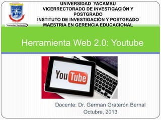 UNIVERSIDAD YACAMBU
VICERRECTORADO DE INVESTIGACIÓN Y
POSTGRADO
INSTITUTO DE INVESTIGACIÓN Y POSTGRADO
MAESTRIA EN GERENCIA EDUCACIONAL

Herramienta Web 2.0: Youtube

Docente: Dr. German Graterón Bernal
Octubre, 2013

 