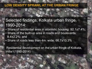 8
LOW DENSITY SPRAWL AT THE URBAN FRINGE
Selected findings, Kolkata urban fringe,
1990-2014:
• Share of residential area in atomistic housing: 92.1±7.4%;
• Share of the built-up area in roads and boulevards:
8.4±2.2%; and
• Share of roads less than 4m. wide: 66.7±13.3%
Residential development on the urban fringe of Kolkata,
India1(1990-2014)
Source: Sholomo Angel
 
