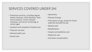 SERVICES COVERED UNDER SHI
◦ Preventive services, including regular
dental checkups, child checkups, basic
immunizations, chronic disease
checkups, and cancer screenings at
certain ages
◦ Inpatient and outpatient hospital care
◦ Physician services
◦ Mental health care
◦ Dental care
◦ Optometry
◦ Physical therapy
◦ Prescription drugs, except for those
explicitly excluded by law
◦ Medical aids
◦ Rehabilitation
◦ Hospice and palliative care
◦ Maternity care
◦ Sick leave compensation.
 