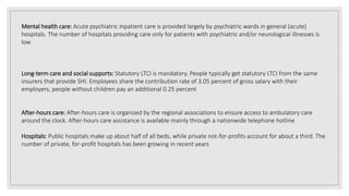 Mental health care: Acute psychiatric inpatient care is provided largely by psychiatric wards in general (acute)
hospitals. The number of hospitals providing care only for patients with psychiatric and/or neurological illnesses is
low
Long-term care and social supports: Statutory LTCI is mandatory. People typically get statutory LTCI from the same
insurers that provide SHI. Employees share the contribution rate of 3.05 percent of gross salary with their
employers; people without children pay an additional 0.25 percent
After-hours care: After-hours care is organized by the regional associations to ensure access to ambulatory care
around the clock. After-hours care assistance is available mainly through a nationwide telephone hotline
Hospitals: Public hospitals make up about half of all beds, while private not-for-profits account for about a third. The
number of private, for-profit hospitals has been growing in recent years
 