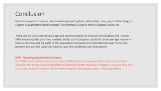 Conclusion
Germany seems to have an utterly well-organized system, where help, care, prescription drugs or
surgery is guaranteed when needed. This method is used in many European countries
India saw its crisis several years ago and started projects to improve the situation and tried to
offer everybody the care they needed, similar as in European countries. Since average income in
India is very low and big parts of the population live below the international poverty line, the
government and the provinces have to raise the incidental costs themselves
RSBY - Rashtriya Swasthya Bima Yojana
The RSBY is an Indian mission, launched in 2008. Rashtriya Swasthya Bima Yojana, the Indian
name for this project can be translated to National Health Insurance Program. The main idea of it
is to cover a specific amount of the medical fees for the poorest parts of the population
 