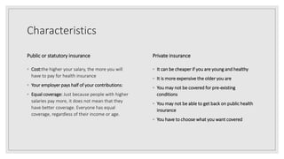 Characteristics
Public or statutory insurance
◦ Cost:the higher your salary, the more you will
have to pay for health insurance
◦ Your employer pays half of your contributions:
◦ Equal coverage: Just because people with higher
salaries pay more, it does not mean that they
have better coverage. Everyone has equal
coverage, regardless of their income or age.
Private insurance
◦ It can be cheaper if you are young and healthy
◦ It is more expensive the older you are
◦ You may not be covered for pre-existing
conditions
◦ You may not be able to get back on public health
insurance
◦ You have to choose what you want covered
 