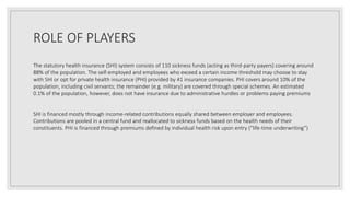 ROLE OF PLAYERS
The statutory health insurance (SHI) system consists of 110 sickness funds (acting as third-party payers) covering around
88% of the population. The self-employed and employees who exceed a certain income threshold may choose to stay
with SHI or opt for private health insurance (PHI) provided by 41 insurance companies. PHI covers around 10% of the
population, including civil servants; the remainder (e.g. military) are covered through special schemes. An estimated
0.1% of the population, however, does not have insurance due to administrative hurdles or problems paying premiums
SHI is financed mostly through income-related contributions equally shared between employer and employees.
Contributions are pooled in a central fund and reallocated to sickness funds based on the health needs of their
constituents. PHI is financed through premiums defined by individual health risk upon entry (“life-time underwriting”)
 