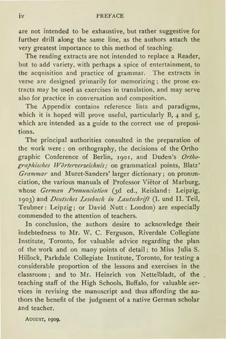 iv PREFACE
are not intended to be exhaustive, but rather suggestive for
further drill along the same line, as the authors attach the
very greatest importance to this method of teaching.
The reading extracts are not intended to replace a Reader,
but to add variety, with perhaps a spiee of entertainment, to
the acquisition and practice of grammar. The extracts in
verse are designed primarily for memorizing; the prose ex-
tracts may be used as exercises in translation, and may serve
also for practice in conversation and composition.
The Appendix contains reference lists and paradigms,
which it is hoped will prove useful, particularly B, 4 and 5,
which are intended as a guide to the correct use of preposi-
tions.
The principal authorities consulted in the preparation of
the work were: on orthography, the decisions of the Ortho·
graphic Conference of Berlin, 1901, and Duden's Ortho-
graphisches TVörterverzeichnis; on grammatical points, Blatz'
Grammar and Muret-Sanders' larger dictionary; on pronun-
ciation, the various manuals of Professor Vietor of Marburg,
whose German Prommciation (3d ed., Reisland: Leipzig,
1903) and Deutsches Lesebuch in Lautschrift (I. und II. Teil,
Teubner: Leipzig; or David Nutt: London) are especially
commended to the attention of teachers.
In conclusion, the authors desire to acknowledge their
indebtedness to Mr. W. C. Ferguson, Riverdale CoJlegiate
Institute, Toronto, for valuable advice regarding the plan
of the work and on many points of detail; to Miss Julia S.
Hillock, Parkdale Collegiate Institute, Toronto, for testing a
considerable proportion of the lessons and exercises in the
classroom; and to Mr. Heinrich von Nettelbladt, of the
teaching staff of the High Schools, Buffalo, for valuable Ser-
vices in revising the manuscript and thus affording the au-
thors the benefit of the judgment of a native German scholar
ä.nd teacher.
AUGUST, 1909.
 
