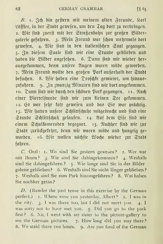 68 GER:-.IA~ GRAM~IAR
B. r. SrfJ bin gejtern mit meinem nften (Jrcunbc, Sh1rf
)Jöfffer, in ber 2tnbt grn1cjen, um bcn ~ng bort ;u ticrbringrn.
2. ~ir iinb 3uerjt mit ber ,ztrnf3cnbn(Jn ;ur grof3cn ~ilbcr"
nnferie gefnf1ren. 3. ~))(ein (Jrctmb wnr idJon mdJrmn(~ bort
neluefen. 4· ~~ir iinb in bcn itnfienifrfJcn 2nn( gegnngen.
s. Sn biefem ennfe iinb luir eine etunbe gcbfid1cn unb
!inben bie ~Hber angeielJen. 6. '.1:ann iinb wir l11ieber {Jer"
llll~gefommen, bcnn uniere ~(ugen wnren mübc gcmorbcn.
7. 9J?ein ~rcunb luo{(te ben grof3en 'l.~arf auf3erl)nfb ber ~tnbt
befudJen. 8. ~~ir (Ja6en eine ':i)roidJfe gemietet, um (Jinnu~"
,;ufnlJren. 9. Jn 3wan3in 9Jlinutcn jinb mir bort nngdommcn.
10. t'innn iinb wir burrfJ ben irfJönen 'l.~nrf gcgnngcn. 11. 9(adJ
einer Q3iertdjtunbc iinb wir 3um f!cinen 2ce gcfommen.
i 2. ~~ lllnr jelJr fn(t gelucjcn tmb bn~ föl3 lllnr µriirfJtiJ.
13. ~~ir lJnttcn nnjere 2dJfitticfJH(Je mitgebrndJt unb jinb eine
Stunbe 2dJfittidJU{J gelnufen. q. fütf bcm Ciijc jinb lllir
einem 1
2dJu(fomernben begegnet. i5. ~?ndJ(Jer jinb luir 5ur
2tnbt 5urüdgefef1rt, benn luir waren mübe unb lJtmgrig ge"
lllorbcn. 16. ~-~ir woHrn niirfJite ~t~orf)e luieber ,3ur 1
Stnbt
fnf1ren.
C. Oral: I. Wo sind Sie gestern gewesen? 2. Yer war
mit Ihnen? 3. Wie sind Sie dahingekommen? 4. Weshalb
sind Sie dahingefahren? 5. "'ie lange sind Sie in der Bilder
galerie geblieben? 6. Weshalb sind Sie nicht länger geblieben?
7. Weshalb sind Sie zum Park hinausgefahren? 8. Was haben
Sie nachher getan?
D. (Render the past tense in this exercise by the Cerman
perfect.) l. 'here were yuu yestenlay, .--ILert? 2. 1 was in
tht c:ity. 3. 1 'as liiere tuu, Lut 1 dicl not llleet yuu. 4. I
was sorry nul tu lu'e rnet you. 5. Did yon go to the }Jark
first? G. :o, l went with 111y sisttr tu the picture-gallery to
see the German }Jictures. 7. How long clicl you stay there?
8. 'e staid there two hours. 9. Are yon fond of the German
 