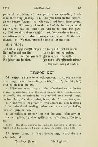 LESSü)J" XXI 69
painters? 10. lIany of their pictures are splendid ; I ad-
mire them very [ much]. r 1. Had you been in the picture-
gallery before (fcf)on) ? 12 . Oh yes, I had been there several
times. 13. Did you go into the hall of the Italian painters?
14. No, we had no time; we wished to visit the park.
15. Did you drive there (bal)in) ? 16. Yes, we drove in a cab.
17. Afterwards we walked through the park. 18. We also
skated. 19. Ve then returned home to eat and rest.
E .. ~ejeftiicf:
~~ bfiil)t ein fcfJöne~ ~fümcf)en
~{uf unjrer gritnen %t',
~ein ~{ug ' iit tuie ber ,')immef
~o l)eiter unb fo b!au.
~~ lueif3 nicf)t tiief ;u reben,
llnb affe~ lua~ e~ fpridJt,
3it immer nur ba13felbe,
.~Jit nur: „~ergif3 mein nicfJt."
- .)offmonn tion ~ollertitcben.
LESSON XXI
66. Adjective Sterns in -e, -cf, -cu, -er. 1. Adjective stems
in -c drop c before the endings: miibc, 'tired '; ber (bie, ba13)
miib-e ; bie müb- rn, etc.
2. Adjectives in -cf drop c of the inflectional enrling before
a final - u, and clrop e of the stem before other terrninations;
so usnally also adjectives in - er preceded by a vowel : ebef,
' noble,' ebeln, eb!e, ebfer, ebfe~; teuer, ' clear,' teuern, teure, etc.
3. Adjectives in - er precede<l by a consonant usually drop c
of the inftectional ending before -m or - 11 only: l)eijer,
'hoarse,' lJeiienn, l)eijern.
4.• djectives in - cn may <lrop c of the stem before any ter-
minatiun: ßOlbett, 'golden,' ßO(b(t' )IH'll, ßOlb(t')lle, ßOlb(e)llt'~,
etc.
);'uTE. - The abu,·e ehanges are euphu11 ic, anJ serve lo ubviate the
repetiliun uf the weakened c suund in suecessive syllables (see p. xiv).
67. Special Cases. 1. T he adjective ()OdJ, ' high,' drops c
when inflected :
'.t'n lJOIJe 5,Bnum. Thc high trec.
 