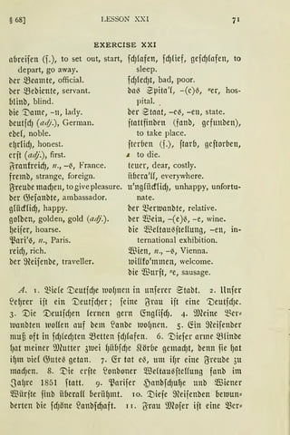 § 68] LESSON XXI
EXERCISE XXI
abreifen (f.), to set out, start,
depart, go away.
ber meamte, official.
ber mebiente, servant.
Minb, blind.
bie ':tiamc, -11, lady.
beutjdJ (adj.), German.
ebef, noble.
e(JrlidJ, honest.
erjt (adj.), first.
ß"ranfreicf), 11., -13, France.
fremb, strange, foreign.
~reube madJell, to give pleasure.
ber G;efanbte, ambassador.
gliicfficfJ, happy.
gofben, golden, gold (at(j.).
{Jeifer, hoarse.
'.ßari'~, 11., Paris.
reid), rich.
ber ffieifenbe, traveller.
fdJfafen, fdJlief, gefcf)fafen, to
sleep.
fdJledJt, bad, poor.
bal3 -Spita'f, -(e)13, "er, hos-
pital. .
ber :-Stant, - eß, - en, state.
ftattfinben (fnnb, grfunben),
to take place.
fterben (f.), ftarb, geftorben,
~ to die.
teuer, dear, costly.
Hbera'ff, everywhere.
u'ngfitcffidJ, unhappy, unfortu-
nate.
ber Sßenuanbte, relative.
ber ~ßein, - (e)13, -e, wine.
bie ~fü(tau13fteflung, -en, in-
ternational exhibition.
$ien, n., -~, Vienna.
)Difffo'mmen, welcome.
bie $urft, "e, sausage.
A. 1. Sßiefe '.3)eutfcf)e wolJnen in unferer '~tl1bt. 2. ltnfer
~e~rer ift ein '.DeutidJer; feine ~rau ift eine 1neutfdJe.
3. '.Die '.UeutfdJen fernen gern (fogfifdJ. 4. i'JJ1eine ~~er::
)uanbten )Doffen auf bem ~anbe )UOfJncn. s. fön ffieifenber
ltlUU oft in fdJfedJten metten fdJfafen. 6. 't)iefer arme mfinbe
fJat meiner imutter 3lliei f)Hfafcf)e Slörbe gemadJt, benn fie f)at
i~m tJief G;utel3 getan. 7. Cfr tat el3, um ifJr eine ~reube 3u
macfJen. 8. '.Die erfte ~onboner ~"ße(taußfteHung fanb im
.SalJre 1851 ftatt. 9. 'l.~arifer ~anbfdJUf)e unb ~iener
$ ürfte finb Hberaff uerii~mt. 10. ':Diefe ffieifenben oe)uun::
berten bie fdJöne ~anbfcf)aft. 1 I. 6rau meofer ift eine Sßcr::
 