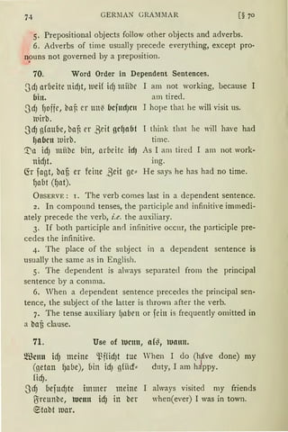 GERllAN GRA::11lAR
5. Prepositional objects follow other objects and adverbs.
6. Adverbs of time usually precede everything, except pro-
npuns not governed by a preposition.
70. Word Order in Dependent Sentences.
~dJ arbeite nidJt, lueif irf) miibr I am not working, because I
bin. am tired.
~d) {Joffr, ba~ er ttlt( bcfttcfJClt I hope that he will visit us.
luirb.
-3rfJ g(aube, ba~ er ßeit gcf)abt I think that he will have had
lJnbcn luirb. time.
[a idJ mübe bin, arbeite id) As I am tired I am not work-
nidJt. ing.
fü fagt, bafi er feine ßeit ge" He says he has had no time.
fJabt (1Jat).
ÜBSERVE : 1. The verb comes last in a dependent sentence.
2. In componnd tenses, the participle and infiniti,·e immedi-
ately precede the verb, i.e. the auxiliary.
3. If both participle an<l infinitive occnr, the participle pre-
cedes the infinitive.
4. The place of the snbject in a dependent sentence is
usually the same as in English.
5. The dependent is always separatecl from the principal
sentence by a comma.
6. When a dependent sentence precedes the principal sen-
tence, the subject of the latter is thrown after the verb.
7. The tense auxiliary ()oben or fein is frequently omitted in
a bafi clause.
71. Use of tucnu, nf~, lunnn.
®cnn id) meine ~ffid)t tue When I do (hfive done) my
(ßetan {Ja(Je), uin idJ gfiief„ duty, I am hJppy.
fidJ.
3rfJ uefUd)te immer meine I always visited my friends
O:reunbe, tucnn icf) in ber when(ever) I was in town.
~tabt luar.
 