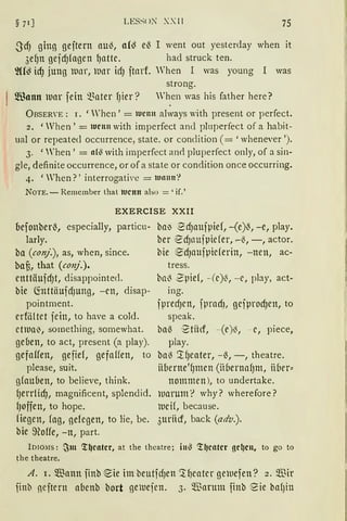 LESS<>~ XXII 75
J'cf) ging geitern auö, a(~ e~ I went out yesterday when it
3ef)n gejd)fagen {Jattc. bad struck ten.
']((~ icf) jung tunr, Wnr id) itnrf. Wben I was young I was
strong.
~Bann tuar fein ~~ater fJier? When was bis father here?
ÜBSERYE: 1. 'rhen' = 1uc1111 always with present or perfect.
2. 'Wben' = 1urn11 with imperfect ancl pluperfect of a habit-
ual or repeatecl occurrence, state. or condition ( = 'wbenever ').
3. 'rhen' = ah:l with imperfect anrl pluperfect only, of a sin-
gle, definite occurrence, or of a state or condition once occurring.
4. 'When?' interrogative = wann'?
NOTE. - Remember that ltJCltlt also ='if.'
EXERCISE XXII
oefonber~, especially, particu- bal) ~d)aujpief, -(e)~, -e, play.
larly.
ba (conj.), as, when, since.
baf3, that (conj.).
cnttäuid)t, disappointed.
bie ~nttäuidJung, -cn, disap-
pointment.
crföltet jein, to have a cold.
ct111a0, something, somewhat.
gelien, to act, present (a play).
gefaffen, gefief, gefaffen, to
please, suit.
gfaulien, to believe, think.
{Jerrlicf), magnificent, splendid.
{Joffen, to hope.
fiegen, fag, gelegen, to lie, be.
bie ~offe, -n, part.
ber ed)t1Ujpiefer, ~~, -, actor.
bie ed)attjpieferin, -nen, ac-
tress.
bnö 2pief, -(c)~, -c, play, act-
ing.
jpred)Ctt, fprndJ, gcjprocf)en, to
speak.
ba~ '2tiicf, -(e)ö, - c, piece,
play.
baö '.tf)eater, -~, -, theatre.
üoerne'fJmcn (iH1ernafJm, iiber::
nommcn), to undertake.
warum'? why? wherefore?
tucif, because.
3uriicf, back (adv.).
lDIO;IS: ~m ~~catcr, at the theatre; itt~ ~~catcr gcl)Cll, to go to
the theatre.
A. 1. Wann finb eie im beutfdJen '.tf)catcr gewefen? 2. Wir
finb neitern aoenb bort ge1uejen. 3. Warum finb eie bafJin
 