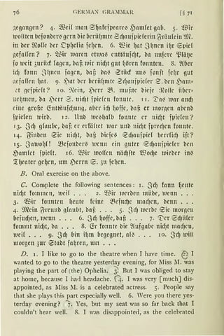 GERIA>1 l";RAI:LR [s71
~egangen? 4. Q.'ßeif man 8f)afefpenre~ .pamfet gab. s. ~t-ir
woflten befonbcr~ gern bie (1crfü)mte 2d)aufpiderin ?Jriiufein ~!)(.
in ber ~Hoffe ber .['pf)efo1 fcfJrtt. 6. ~Bie f)nt _Jf)ncn if)r epief
}lefnffen? 7. ~~ir lnnren et111al) rnttäufrfJt, bn unfcrc ~l3fät~e
f0 lucit 3uriid logen, bni3 lnir nirf)t nut f)ören fonnten. 8. 9f6er
ict) fonn -Slptcn fogcn, ba5 ba{' e-tiicf ttn~ fonjt fcfJr nut
ncfaffrn f)at. 9..)llt bcr (tcriif)mte 2rfJnnipicfer 2. bcn .)am"
.:.t nefpidt? 10. ~lein, .)err ~t mujüc biejc ~)lo!le iiber"
itcl)mcn, ba .)crr ?. ttirf)t fpiden fonnte. 11. 'I'o~ luar aud)
eine grof,c (fott~iufdJtlll1, ober idJ fJoffe, bo~ er mornrn abcnb
,i,iefen luirb. 12. llnb lue~{)afb fonnte er nid)t fpicfrtt?
J3• .JdJ gfoubc, bnf, er erfä{tct 111or unb nirfJt fprerfJcn fonnte.
14. Binben ~ie nidJt, bof, biefel) ~d1oufpief l)errfidJ ift?
15. .Jaluof)f ! mefonberl) l11cnn ein guter ed)attjpiefer bcn
,Pomfct fpieft. 16. ~ir luoHcn niidJfte ~t-odJe 1uieber inl)
'.tf)l'llter gef)Cll, Um ,perrn e. 311 fef)Cll.
B. Oral exercise on the above.
C. Complete the following sentences: r. -3dJ fann f)rnte
nicfJt fommcn, 111df . . . 2. ~Bir 1uerben miibe, wenn .. .
3. 'mir fonntcn f1eutc feine ~~ejud)c mncf)cn, benn .. .
4. 9füin ?Jrrnnb nfnubt, bnB . . . s. SrfJ 1uerbe eic mornrn
üefudJett, llenn . . . 6. SdJ f)offc, bof, . . . 7. 11:'-cr €dJiifer
fommt nidJt, ba • . . 8. (fr fonnte bie 9fufga6e nidJt madJcn,
iuei! • . • 9. .JdJ Mn if)m begegnet, a(l3 . . . ro. SdJ 111ill
morgen 3ur ~tabt fal)ren, um ...
D. 1. I like to go to the theatre when I have time. EJ I
wanted to go to the theatre yesterday evening, for Miss 11. was
playing the part of (the) Ophelia. ~ But I was obliged to stay
at home, because I ha<l headache. 4. I was very [nrnch] dis-
appointed, as Miss 11. is a celebrated actress. 5. People say
that she plays this part especially well. 6. Vere you there yes-
terday evening? 7. Yes, but my seat was so far back that I
couldn't hear well. 8. I was disappointed, as the celehrated
 
