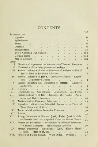 CONTENTS
fNTRODUCTION:
Alphabet
Syllabication
Stress
Quantity
Pronunciation.
Use of Capitals; Punctuation
Gerrnan Script
Map of Gerrnany
LESSON
I.
II.
III.
IV.
V.
VI.
VII.
VIII.
IX.
X.
XI.
XII.
XIII.
XIV.
XV.
XVI.
Gender and Agreement. - Nominative of Personal Pronouns
Nominative of ein, fein, possessives, Wddjcr
Present Indicative of fcin. - Pronouns of Address. - Use of
l!a~. - Place of Preclicate Acljective .
Present Indicative of ~abcn. - Accusative Forms. - Repeti-
tion. - Comparative Degree
Present Indicative an<l Imperative of madjcn. - Adjective
as Adverb.
Review.
Definite Article. - Use ofCases. -Contraction. - Case Forms
Present Indicative of tun. - Infinitive after 'erbs. -Accu-
sative and Dative Pronoun<>
9Jleitt lfodel.- Possessive Adjectives .
Imperfect Indicative. - Adverbial Accusative. - Place of
Time Phrase and of Verb .
".l)iefer Model. -Some Possessive Pronouns.
Review.
Strong Declension of Nouns: .lttttll, eo~tt, .~llllll lJodels.
- Essential Parts. - Compound Nouns. - Rule of Gender
Perfect and Pluperfect. - 'ord Order in Principal Sentences.
-Cardinal Nurnerals.- lIultiplicative Adverbs
Strong Declension (continued): ".l)orf, 9Jlalcr, llfotcr
lJodels. - fann, mnf!, etc.
Future and Future Perfect.- Vord Order. - Prefixes ,
V
ix
X
xi
xi
xii
xxii
xxiii
xxvi
3
6
9
12
14
16
20
23
26
30
33
35
39
 