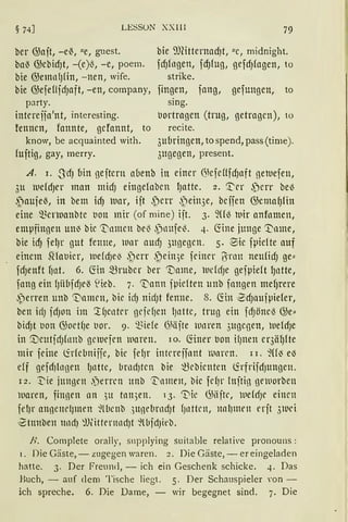 LESSON XXlll 79
ber G3ait, -e~, "e, guest. bie 9JCitternac1)t, "e, midnight.
ba~ G)ebidJt, -(e)~, -e, poem. fdJfngen, fd)fug, gefd)fagen, to
bie @emn{Jfin, -nen, wife. strike.
bie G;efeflfd)aft, -en, company, fingen, fang, gefungen, to
party.
intereija'nt, interesting.
fennen, fannte, gefannt, to
know, be acquainted with.
fuftig, gay, rnerry.
sing.
t1ortragen (trug, getragen), to
recite.
3ubringen, to spend, pass (time).
311gegen, present.
A. i. .JdJ bin geftern abenb in einer GkfeUfdJaft geluefen,
3u luefd)er man midJ eittgefaben IJatte. 2. '.I:'er ,Derr be~
~auje~, in bem idJ tuar, iit ,perr ,Dein3e, beifen G;emafJfitt
eine 'Bcnuanbte tion mir (of mine) iit. 3. 2((13 luir anfomen,
empfingen un~ bie 't'nmcn bel3 .)nufe~. 4. ~ine junge ~nme,
bie id) fel)r gut fenne, wnr aud) 3ugegcn. 5. ~ie fpicfte auf
einem SHatiier, wefd)ei' ,perr ~ein3e feiner 1}irntt neufidJ ge"
fd)enft f)at. 6. ~in mruber ber 'name, ucfdJe gefpieft l)ntte,
fang ein fJiihfdJe~ ~1
ieb. 7. ~atm fpicften unb fnngrn mef)rere
.perren unb 'T'nmen, bie icfJ nicfJt fenne. 8. ~in 2dJtlUfpiefer,
ben id) fdJOtl im :lfJcntrr gcfefJen l)ntte, trug ein fdJönel'.5 G;e"
bid)t uon G;octfJe t1or. 9. ~iefe 6Hifte tlnren 3ugegen, uefdJe
in '.Deutic!Jfnnb getuefcn ltiaren. 10. füner bon il)nen er3äf)fte
mir feine lirfebniffe, bir fefJr intneffnnt 1i.1lHCtt. 11. ~((~ eß
eff gefd)ln)en lJnttc, brncf)ten bie ~ebienten lirfrifdJttttgen.
12. ~ie j1111grn .jerrcn unb ·~nmen, bie fdJr lttitin ßt'luorben
waren, finnen an ,)lt tnn3en. 13. "Die G>iiite, wefd)e einen
fd)r annemlJlnrn füicnb )Ußebrnc!Jt finttrn, nnl}mrn rrit ,)ll1d
~tunben llllli) ~lJlitternnctJt ~lbfdJit'b.
H. Complete orally, supplying suitable relati'e pronouns:
1. Die Gäste, - zugegen waren. 2. Die Gäste, - er eingeladen
hatte. 3. Der Freund, - ich ei n Geschenk schicke. 4. Das
Buch, - auf dem Tische liegt. 5. Der Schauspieler rnn -
ich spreche. 6. Die Dame, - wir begegnet sind. 7. Die
 