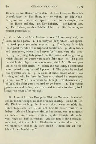 So GER~IAX GRA~LIAR
Damen, - wir Blumen schickten. 8. Der Herr, - Haus ich
gekauft habe. 9. Das Haus, in - er wohnt. 10. Die Nach-
barn, mit - Kindern wir spielen. 11. Das Schauspiel, von
- ich Ihnen erzählte. 12. Der Schüler, - der Lehrer lobt.
13. Der Lehrer, - den Schüler lobt. 14. Die Lehrerin, -
Mutter gestorben ist.
C. 1. 1''Ir. and Mrs. Heinze, whom I know very well, in-
rited me to a party. 2. The party of (non) which I am speak-
ing took place yesterday evening. 3. The house in which
these goo<l friends live is large anu handsome. 4. Many ladies
and gentlemen, whom I ha<l ne'er (yet) seen, were also pres-
cnt. 5. A young lady played on the piano and sang a song
which please<l the guests very much (fel)r gut). 6. The piano
on which she played was a new one, which lIr. Heinze pre-
sented to his wife lately. 7. When she had sung, a celebrated
actor recited a very beautiful poern. 8. The poem he recited
was by (non) Goethe. 9. A friend of mine, beside whom I was
sitting, an<l who had been in Germany, related his experiences
to me. 10. When the sen'ants ha<l brought rcfreshments, many
of (t10n) thc older guests wantecl to go home. 11. The young
gentlernen and ladies, who remained in or<ler to dance, took
leave two hours after miclnight.
D. Lesestück: Der Kronprinz Obf rnn Norwegen ist ein rei-
zender kleiner Bengel, ist aber zuweilen unartig. Seine Mutter,
die Königin, züchtigt ihn immer selbst, wenn es nötig ist.
Eines Tages war der Kleine sich bewußt, Strafe 'er<lient zu
h::lben. Als die königliche Mutter ihn suchte, war er nirgends
zu finden. Auch st>ine Großmutter, die Kiinigin Alexandr:-i
 'On England, half mitsuchen. Ab sie nun in ihr Schlafzim·
tller trat, rie>f eine helle Kinderstimme unter dem Bette:
"Großmutter, suchen sie dich auch? Komm her zu mir;
ich will dich be~chützen.''
 