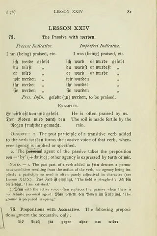 LESSO~ XXIV
LESSON XXIV
75. The Passive with lucrben.
P1·esen! fllllicative. Impeifect lndi'cative.
[ am (being) praised, etc.
icf) iuerbe gelobt
bu iuirit
er rnirb
rnir rnerben
if)r ltlerbet
fie ltlerben
I was (being) praised, etc
icf) tuarb or Uurbe gefo(lt
bu Uarbit or tuurbeit
er tuarb or tuurbe
rnir lllltrben
if)r ltlurbet
iie rnurben
Pres. lnjin. gefo6t (3u) luerben, to be praised.
EXA:IPLES.
81
~r mirb oft uon un{ gefo(lt.
':Der ~oben lt1irb burd) ben
~}legen fntdJt6nr gemadJt.
He is often praised oy US.
The soil is made fertile by the
rain.
ÜBSERVE: r. The past participle of a transitive verb aclded
to the 'erb rnerben forms the passive voice of that 'erb, when-
e'er agenC)~ is implied or specified.
2. The per-!)oual agent of the passi,·e takes the preposition
1.1011 = :by' (+dative); other agency is expressed by burdj or mit.
::'uTES. - I. The past part. of a Yerh addeJ to fein denotes a perma-
nent cundition resulting frum the action uf the yerb, no agency being im-
plie<l ; a participle so used is uften purely acljectiYal in character (see
Lesson XLIX): 'I:a~ ~dl:l ijt gl'Pfliigt, 'The lieh! is pl"ughed '; JdJ bin
tidrit·tiint, • J am satistied.'
2. ~man with the actire 'Uice uften replaces tlie passive  hen there is
110 detinite personal agenl: ~Jln11 b1•jtt'!ll llt'll '.öob1•11 im (jriil)lillg, •The
gruund is prepared in spring.'
~
76. Prepositions with Accusative. The following µreposi-
tions govern the accusati'e only :
bi~ bnrdJ fiir !JC!JCll ul1nc um 1uibcr
 