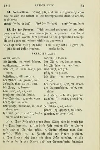 § 85] LESSON XXIV
84. Contractions. '.DurdJ, für, and um are generally con-
tracted with the neuter of the unemphasized definite article,
as follows:
burd)~ (= burdJ bal3) für~ (= fiir ba~) um~ (= um bal3)
85. '.!'n for Pronoun. With personal pronouns of the third
person referring to inanimate objects, the pronoun is replaced
by bn (before vowels bnr) prefixed to the preposition (except
bil3 and Of)ne) and written with it as one ward:
'.Viel3 ift mein ~ut; id) f)abe This is my hat; I gave ten
3ef)lt ?JJ(arf bafiir gegeben. marks for it.
EXERCISE XXIV
anber, other.
bie ~{rbeit, -en, work, labour.
au(ftreuen, to scatter.
bereiten, to make ready, pre-
pare.
befteffen, to till, prepare.
ber ~oben, -{, ground, soil.
ba'mafo, then, at that time.
bic ~gge, -ll, harrow.
bn~ fötbc, -{, - n, end.
frttd)tfJar, fruitfnl, fertile.
bnl) G;etreibc, - ~' grain, corn.
ber ~)afer, -~, oats.
f)ettt3utt1ge, nowadays, in these
days, now.
{)in unb fJer, to and fro, back-
wards and forwards.
focfcrn, to loosen.
ber ~Jlai~, -e~, Indian corn.
bie 9J(nfdJine, -n, machine.
nodJ nidJt, not yet.
lJfliigen, to plough.
bie e5aat, -en, sowing, green
crop.
ber ~iiemntttt, -(e)~, "er, sower.
ber 2ottnrnfd)ein, -(e)l3, sun-
shine.
t1erf)illbcrn, to hin.der, prevent.
lundJfen (f.), luttd)(, geluad1fen,
to grow.
ber ~"ßei3en, -~, wheat.
3ief)en, 3og, gc3ogen, to draw.
3ubecfen, to cover (up).
A. r. ".Da~ l'efb luirb gegen ~nbe ~Dför3 ober im ~(prif fiir
bie ·eaat bereitet. 2. Um biefe ,8cit ltlerbcn $ei3en, ,)nfcr
unb anbere~ 0Jetreibe gefiit. 3. epiiter pff1rn3t man Slar"
foffefn, ffi(ai~, 2C. 4. ßtterft ltlirb ber mobcn gepffiilf.
5. ~er -~Hoben luirb bann mit einer ~n~e qefocfert. 6. eo
lllirb er burdJ ben megcn ttttb bcn eonnenfcfJein frttd)tllttr
 