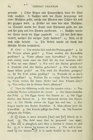 . GERJIA~ GRA~IMAR [§ 85
gemndJt. 7. Df)ne ~egen unb ®onnenfdJein fonn bie 2aat
nid)t luad)fen. 8. 'Jead)fJer luirb ber ~ame heut3utage mit
einer 9Jlnfd)ine gefät, luefd)e uon ~ferben ober DdJfen {)in unb
ljer ge3ogen )Utrb. 9· rrriifJer tat man bal3 O(Jlte 'JJ(afd)ine.
10. [)amafl3 luurbe ber ~ame t1om ~äemnntt gefät, ber fJin
unb ljer ging unb ben ~amen au13jtreute. 1 r. 9ead)f)er )nurbe
ber ~ame burcfJ bie (5'.gge 3ugebecrt. I 2. 3ft bal3 rre(b fd)On
bejtefft, luefdJel3 2ie uorigel3 .JnfJr fouften? 13. ~)(ein, el3 ijt
nocf) nid)t bejtefft. 14. '.Die ~{rbeit rnurbe oft burd) ba~
fdJfed)te ~f-etter t1erfJinbert.
B. Oral: 1. Um welche Zeit wird der Weizen gesät? 2. Ist
Ihr Weizen schon gesät? 3. Wann werden die Kartoffeln
gepflanzt? 4. Wann pflanzt man Kartoffeln? 5. Was tut
man zuerst, wenn man ein Feld für die Saat bereiten will?
6. Was tnt man dann? 7. 'ie wird der Boden gelockert?
8. 'esh1lb wird der Boden gelockert? 9. Wie wurde der
Same früher gesät? 10. Yie wird die ~bschine gezogen?
1 r. Ist Ihr F~ld schon gepfliigt? 12. 'eshalb ist es no!·h
nicht gepflügt? 13. Wollten Sie es vorige Worhe bestellen?
q. 'ann wollen Sie Ihren 1-bfrr und Ihre Erbsen säen?
15. 'as wollen Sie in diesem Beete pflanzen?
C. Turn q1e following orally into the passive voice : 1. Das
schlechte 'etter verhindert die :rlieit. 2. Der Bauer !Jestellte
das Feld. 3. 1>ie Egge deckt den Samen zu. 4. Die Egge
deckte den Samen zu. 5. Der Säemann streute den Samen
aus. 6. Die Pferde ziehen die Egge hin und her. 7. Der
Regen macht den Boden fruchtbar. 8. 1Ian pflanzt jetzt die
Kartoffeln. 9. Der Knecht pflügt das Feld. 10. Die Knechte
pfüigten die Felder.
D. © Grain is sown towaRis [theJ end [of] lIarch or in
April. <!J The fielrl must first bc prepared (use man).
3. The soil is plougherl, ancl then a harrow is drawn to anri
fro. 4. 1 It is drawn by horses or oxen. 5. The soil is loos-
ened by the harrow.•Q lt is made fruitful by the rain and
 