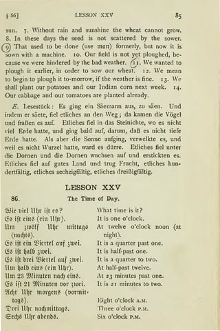 § 86] LESSON XXV
sun. 7. Without rain and sunshine the wheat cannot grow.
8. In these days the seed is not scattered by the sower.
(§) That used to be done (use man) formerly, but now it is
sown with a machine. 1o. Our field is not ye.t ploughed, be-
cause we were hindered by the bad weather. (i.1. We wante<l to
plough it earlier, in order to sow our wheat. 12. We mean
to begin to plough it to-morrow, if the weather is fine. 13. We
shall plant our potatoes an<l our Indian corn next week. 14.
Our cabbage and our tomatoes are planted already.
E. Lesestück: Es ging ein Säemann aus, zu säen. Und
indem er säete, fiel etliches an den Weg; da kamen die Vögel
und fraßen es auf. Etliches fiel in das Steinichte, wo es nicht
viel Errle hatte, und ging bald auf, darum, daß es nicht tiefe
Erde hatte. Als aber die Sonne aufging, verwelkte es, und
weil es nicht Wurzel hatte, ward es dürre. Etliches fiel unter
die Dornen und die Dornen wuchsen auf und erstickten es.
Etliches fiel auf gutes Land und trug Frucht, etliches hun-
dertfältig, etliches sechzigfältig, etliches dreißigfältig.
LESSON XXV
86. The Time of Day.
~qe tJid ll(Jr ijt e~?
~) ijt ein~ (ein lHJr).
Um 3luö(f llfJr mittngiJ
(nndJt~).
~13 ijt ein Q3iertd auf 3luei.
~~ ijt (Jn(b 3wei.
~~ ijt brei ~iertef auf 3luei.
llm (Jafb ein~ (ein lUJr).
Um 23 i1Jlinuten nadJ ein~.
~ö ijt 21 9JHnuten uor 3luei.
~(dJt lH)r morgen( (uormit"'
tng~).
'I:rei lllJr nncf)mittag~.
~edJ~ lllJr abenb~.
What time is it?
lt is one o'clock.
At twelve o'clock noon (at
night).
lt is a quarter past one.
lt is half-past one.
lt is a quarter to two.
At half-past twelve.
At 23 minutes past one.
lt is 2 r minutes to two.
Eight o'clock A.lI.
Three o:clock P.lt.
Six o'clock P.M.
 