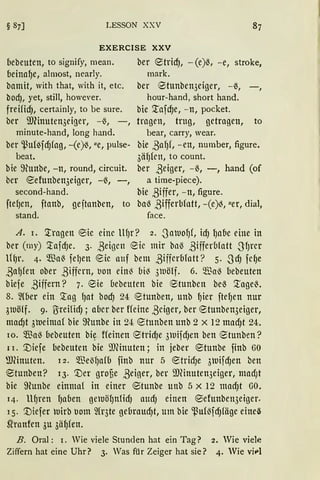 LESSON XXV
EXERCISE XXV
bebeuten, to signify, mean.
beinaf)e, almost, nearly.
bamit, with that, with it, etc.
bod), yet, still, however.
freifid), certainly, to be sure.
ber ill(inuten3eiger, - ß, -,
minute-hand, long band.
ber ~uf~fcf)fag, -(e)ß, ue, pulse-
beat.
bie 9fonbe, -n, round, circuit.
ber eefunben3eiger, -ß, -,
second-hand.
ftef)en, ftanb, geftanben, to
stand.
ber etricfJ, -(e)ß, - e, stroke,
mark.
ber 9tunben3eiger, - ß, -,
hour-hand, short hand.
bie :tafd)e, - n, pocket.
tragen, trug, getragen, to
bear, carry, wear.
bie ßaf)f, - en, nurnber, figure.
3äf)ktt, to count.
ber ßeiger, - ß, -, hand (of
a time-piece).
bie ßiffer, - n, figure.
ba~ ßifferbfatt, -(e)~, uer, dial,
face.
A. 1. :tragen ®ie eine llf)r? 2 • .Satuof)(, id) f)a{1e eine in
ber (rny) '.tafcfJe. 3. ßeigen Eie mir bllß ßifferblatt -S'f)rer
lif)r. 4· $a~ fel)en eie anf bem ßifferbfatt? 5. .SdJ fcC)e
ßaf)fen ober ßiffern, bon ein~ bi~ 3tuölf. 6. $a~ bebeuten
biefe ßiffern? 7. <Sie bebeuten bie etunben beß :tage~.
8. ~{ber ein '.tag f)at bod) 24 r8tunben, Uttb {Jier ftef)en nur
31uölf. 9. ßreHicfJ; aber ber ffeine ßciger, ber ®tunben3eiger,
ntad)t 3ueima{ bie ffiunbe in 24: 8tunben unb 2 X 12 macf)t 24.
10. $a~ bebeuten bi~ ffeinen ®tricfJe 3uifcfJen ben ®tunben?
11. [)iefe bebeuten bie 9J(inuten; in jeber ®tunbe finb GO
ffi(inuten. l 2 • $eßf)afb fittb nur 5 etrtcf)e ÖUifcfJen ben
®tunben? 13. [)er groue ßeiger, ber IDHnuten3eiger, macf;t
bie ffiunbe einma{ in einer ®tunbe unb 5 x 12 macfJt GO.
14· llf)ren lJaben geUöf)nficfJ attcfJ einen ®efunbe113eiger.
15. [)iefer uirb botn 2fr3te gebraucfJt, um bie ~u{{fcfJfäge eineß
~ranfen 3u 3äl)fen.
B. Oral: I. Wie viele Stunden hat ein Tag? 2. Wie vielf!
Ziffern hat eine Uhr? 3. Was für Zeiger hat sie? 4. Wie viPI
 