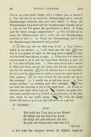 88 GEIUtA:- G RA:LlAR
Uhr ist es, wenn beide Zeiger auf 12 stehen (are at twelve) ?
5. Wie viel Uhr ist es, wenn der :Minutenzeiger auf 6 und der
Stundenzeiger zwischen eins und zwei steht? 6. Wenn der
?-.Iinutenzeiger auf 9 steht und der Stundenzeiger beinahe auf 4?
7. Um wie viel Uhr gehen Sie gewöhnlich zu Bett? 8. Wann
sind Sie heute morgen aufgestanden? 9. Wie viel Uhr ist es,
wenn der ::[inutenzeiger auf 4 steht und der Stundenzeiger
zwischen 6 und 7? IO. renn der Minutenzeiger auf 8 und
der Stundenzeiger zwischen 8 und 9 steht?
C. ~ Can you tell me what time it is? 2. Yes, I have a
watch in my pocket. 3. I will show you the dial. (!) I see
that it is a quarter to eight, for the long hand is (jtefJt) at nine,
and the short hand almost at eight. 5. What ti rne is it when the
minute-hand is at 6 and the hour-hand between 9 aml 10?
6. lt is then half-past nine. 7. How many hands has a watch?
8. lline has three, one for thc honrs, one for the minntes, and
one for the seconds. {<i) .lot all watches ha,·e a second-haml,
but it is used by physicians in order to connt the pulse-beats of
their patients. !~ At what o'clock do yon usnally get up in
the morning? 11. I usually rise at half-past se,·en. 12. Yes-
terday evening J was working nntil after midnight. r~ J was
too tired this morning to rise at the usual hour. 14. lt was 20
minutes past eight when I got up. '!Goethe, the great Ger-
man poet, usually rose at 5 o'clock or at half-past 5 in the sum-
mer, when he was (still) young. ~ The train for (nadJ)
Berlin will leav~ at 9.rn A.M. and will arrive at 2.48 P.M.
D. S!riejtiicfe:
I. 2'.ätfd.
~'Jie fJcif,t ba~ 'T'inn bort an ber ~anb?
~~ fdJfägt unb fJnt bodJ feine ~anb;
~~ fJängt unb gefJt bodJ fort unb fort;
~~ gef)t unb fommt bodJ nidJt t1om ('rt.
L•.1lm a!<1]
2. Um fedJ~ U(Jr morgenl3 tuerben bie ®d)iifer burd) bie
 