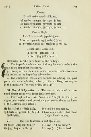 LESSON XXVI
Future.
I shall make, speak, fall, etc.
id) uerbe madJen, fpredJen, faffen
bu uerbeft madJen, fpred)en, faffen
er uerbe thadJen, fpredJen, faffcn, 2c.
Future Pe1fect.
I shall have rnade (spoken), etc.
idJ werbe gemndJt (gcfprodJcn) fJaCien
bu werbcft gemadJt (gefprodJcn) lJllÜen, 2c.
I shall have fallen, etc.
idJ werbe gefaffcn fcin
btt ucrbejt gcfnffcn fcin, ~c.
ÜBSERVE: 1. The persistent c of the endings.
91
2. The imperfect subjunctive of all regular weak verbs is the
„same as the imperfect indicative.
3. Strang verbs with o, o, tt in the imperfect indicative stern
take umlaut in the imperfect subjunctive.
4. The compound tenses are formed by adding the past
participle or the infinitive, or both, to the auxiliary, precisely as
in the indicative (for word order, see § 49).
90. Use of Subjunctive. 1. The use of this mood is con-
fined almest entirely to dependent sentences.
2. The English forms with 'rnay' and 'might' in the para-
<ligms only partially ancl occasionally represent the exact force
of the German subjunctive:
Cfr fagte, bau er G>efb fJnCie.
.SdJ ~a(le oft gernünfdJt, baf) icfJ
G>efb ~ätte.
He said he had money.
I have often wished that I had
(might have) money.
91. Indirect Statements and Questions.
(fr fagt: „3dJ bin miibe.11
(fr fagt, bafi er miibe ijt.
He says: "I am tired."
He says (that) he is tired.
 