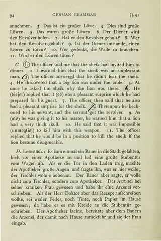 94 GERMAN GRAMMAR [§ 91
annehmen. 3. Das ist ein großer Löwe. 4. Dies sind große
Löwen. 5. Das waren große Löwen. 6. Der Diener wird
den Revolver holen. 7. Hat er den Revolver geholt? 8. Wer
hat den Revolver geholt? 9. Ist der Diener imstande, einen
Löwen zu töten? 10. Wer gedenkt, die Waffe zu brauchen.
11. Wird er den Löwen töten ?
C. (i) The officer told me that the sheik had invited him to
dinner. 2. I warned him that the sheik was an unpleasant
man. t3 The officer answered that he <lidn't fear the sheik.
'- , ------ - --=-=- --
4. He discovered that a big lion was under the table. 5. At
once he aske<l the sheik why the lion was there. ~· He
(biefer) replied that it (e~) was a pleasant surprise which he had
prepared for his guest. 7. The officer then said that he also
had a pleasant surprise for the sheik. /J. Thereupon he beck-
oned to his servant, and the servant got the revolver. 9. As
(al~) he was giving it to his master, he warned him that a lion
had a very thick skull. 10. He said that it was impossible
(unmögHd)) to kill him with this weapon. 11. The officer
replied that he woukl be in a position to kill the sheik if the
lion became disagreeable.
D. Lesestück: Es kam einmal ein Bauer in die Stadt gefahren,
hielt vor einer Apotheke an und lud eine große Stubentür
vom Wagen a~b. Als er die Tür in den Laden trug, machte
der Apotheke~ große Augen und fragte ihn, was er hier wolle;
der Tischler wohne nebenan. Der Bauer aber sagte, er wolle
nicht zun~ Tischler, sondern zum Apotheker. Der Arzt sei bei
seiner kranken Frau gewesen und habe ihr eine Arzenei ver-
schrieben. Als der Herr Doktor aber das Rezept aufschreiben
wollte, sei ~veder Feder, noch Tinte, noch Papier im Hause
gewesen; da habe er es mit Kreide an die Stubentür ge-
schrieben. Der Apotheker lachte, bereitete aber dem Bauern
die Arzenei, der damit nach Hause zurückfuhr und sie der Frau
eingab.
 