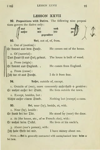 LESSON XXVII 95
LESSON XXVII
92. Prepositions with Dative. The following nine preposi·
tions govern the dative only :
(/:~~er ::iit f~~:J
4 gcgcniibcr
93. ~(n~, out of, of, from.
r. Out of (motion):
~r fommt au~ bem .~aufe. He cornes out of the hause.
2. Of (material):
[)a~ .~nu{ ijt au{ ~)of3 geuaut. The hause is built of wood.
3. Frorn (origin) :
~r fommt au~ (fogfanb. 1 He comes from England.
4. From (cause) :
,S:d) tue eß auß U:ttrd)t. I do it from fear.
94. ~lnf!cr, outside of, except.
I. Outside of (rest), rnore commonly nutrrf1al(1 + genitive:
lir lllOfJnt anuer twr 2tnbt. He lives outside the town.
2. Except, besides, but:
~lid)t~ auuer einem etocfc. Nothing but (except) a cane.
95. ~ci, near (by), beside, at, with.
r. Near (by), beside:
fü ftanb bei ber '.tiir. He stood by (near) the door.
2. At (the hause, etc., of = French chez), with:
~r luof)nt beim Onfef. He Jives at his uncle's.
3. About (one's person), with:
3'cfJ fjaue @efb uei mir. I have money about me.
NOTE. - ~d is generally contracted with unemphasized bem: beim =
bei bem.
 