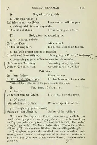 GEI.~lAN GRAMMAR [§ 96
96. illfü, with, along with.
r. Vith (instrument) :
.Jd) fd)l°eibe mit ber tyeber. I am writing with the pen.
2. (Along) with, in company with:
(fr fommt mit ifJnen. He is coming with them.
97. 9lad), after, to, according to.
1. After (time, order):
9fod) ber ed)Ufe. After schoo].
~r fommt nad) mir. He comes after (next to) me.
2. To (with proper names of places):
J
fö reijt nad) ~){om (<HJina). He is going to Rome (China).
3. According to (may follow its case in this seme):
1J
9fod) meiner ')J(cinung. According to my opinion.
~))(einer ml'eimmg nnd). According to my opinion.
98. 6cit, since.
8'eit betu Shicge. Since the war.
fö iit eit adit. ~agen r1icr. He has been here for a week.
99. ~~0111 frorn , of, a1>011t, hy.
1. From:
lir fommt t1on bcr 2tnbt. l le co111e:) from the town.
2. Of, about:
~h.~ir rebetcn t1011 ,J fJlll'lt. We were speaking of you.
3. Of (replacing genitive case):
~nter uon uier SHnbern. Father of four children.
NoTES. - I. The Eng. prep. 'of' with a noun must generally be ren-
dered in Ger. by a gen. without a prep., whenever i~ can be turned into
t he Eng. poss„ otherwise by lJOll : '.J;er Sloµf ri11c~ ,Puub C~; ' The head of
a dog (a dog's head) '; '1)fr 9.'lClltter bie1cr .fünber, 'The mother of these
children' ; Wir rebrn uon brm 9Räbd)t'U, 'We are talking of the girl.'
2. ~~Oll replaces the gen. with unqualified plur. nnuns, as in the example
under 3, ah1>ve ; also to avoicl repetition of genitives, and usually after
partiti'es: '.I:l1 ~ ~l111i uum .'l~rnber mei11e~ t~att'l"il; dun .von tndnrn
'6rrnnbrn. }'' ·
 