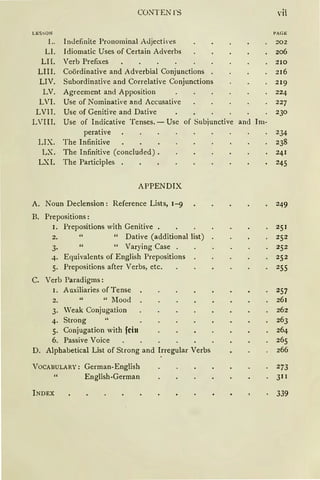 Ll:i S ~ ON
L.
LI.
LII.
LIII.
LIV.
LV.
LVI.
LVII.
LVIII.
LIX.
LX.
LXI.
CONTEN l'S
InJefinite Pronominal AJjectil'eS
Idiomatic Uses of Certain Adverbs
Verb Prefixes
Coördinative and Adverbial Conjunctions
Subordinative and Correlative Conjunctions
Agreement and Apposition
Use of Nominative and Accusative
Use of Genitive and Dative
Use of Indicative Tenses. - Use of Subjunctive and Im-
perative
The Infinitive
The Infinitive (concluded).
The Participles .
APPENDIX
A. Noun Declension : Reference Lists, 1-9
B. Prepositions:
1. Prepositions with Genitive
2. " Dative (additional !ist)
3· " Varying Case
..j.. Equivalents of English Prepositions
5· Prepositions after Verbs, etc.
c. Verb Paradigms:
1. Auxiliaries of Tense
2. "Mood
3. Weak Conjugation
4. Strong
5. Conjugation with fein
6. Passive Voice
D. Alpbabetical List of Strang and lrregular Verbs
VOCABULARY: German-English
English-German
INDEX
vii
PAG E
202
206
210
216
219
224
227
230
234
238
241
245
249
251
252
252
252
255
257
261
262
263
264
265
266
273
311
339
 