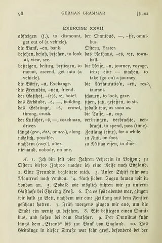 GER:IAN GRA:l:IAR [§ 102
EXERCISE XXVII
abjteigen (f.), to dismount, bcr Dmnibu'3, -, -ije, omni-
get out of (a vehicle). bus.
hie ~anf, -en, bank. 8jtern, Easter.
befefJen, bcfaf), befe(Jen, to look baß ~}{atf)aU~, -cß, uer, town-
at, view, see. hall.
bejteigen, lieftieg, {1ejtiegen, to bie 9kife, -n, journey, voyage,
mount, ascend, get into (a trip; eine - macf)en, to
vehicle). take (go on) a journey.
hie ~örje, -n, Exchange. bie ~Hejtnurntio'n, -en, res
-hie {Sreunbin, -nen, friend. taurant.
her GJaftfJof, -(e)0, !le, hotel. fdJauen, to look, gaze.
baß G)cuäube, -~, -, building. fi~en, fau, gefeficn, to sit.
ha~ GJebränge, -0, crowd, fobafb )uie, as soon as.
throng, crush. bic 1rnife, -n, cup.
her Stutfcf)er, -6, -, coachman, t1erbringen, tierbrad)te, tier:::
driver. brnd)t, to spend, pass (time).
fäng~ (gen., dat., or acc.), along. ßeitlnng (eine), for a while.
mögfidJ, possible. )lt ~uu, on foot.
nadJbem (conj.), after. ,)11 ~Jfittng eijen, to cfuie.
ninuanb, nobody, no one.
A. I. 3cf) (1in fdt t1ier Stl~ren <!efJrcrin in mof~on; )lt
Dftern bieje~ .JnlJre~ mndJte idJ eine ~~eife nad) (fägfanb.
2. ~inc (Yreunbin bcgfritete midJ. 3. llnfer -SdJiff fufJr t1ou
~1.l(ontren( nadJ lonbon. ' 4. '%1dJ firbeu '.tngen fnmen mir in
lonbon an. 5. ~obafb mie mögfidJ fufJren )uir 3u unferm
(1nftfJofe (1ei CTfJaring 6roft. 6. :;[;a e~ fpät abenbß war, gingen
lUtr [ia(b 3ll mett, nad)bem )Dir eine ßeitfang au0 bcm ~enjter
gefdJaUt ~atten. 7. '/1riifJ morgen0 gingen )Dir auß, um bie
.Stabt ein )11enig 3u befe~cn. 8. ':ffiir beftil'gen einen Dmni"
bu0, unb fauen [lci bem ShttfdJer. 9. '.:I;er Dmnibu~ fulJr
fäng0 bem ,,'~tranb" bi0 )Ur ~anf t1on ~ngfanb. 10. '.Da~
GJebriinge in biefer ~trnf~e )DtH felJr grof,, befonber~ bei ber
 