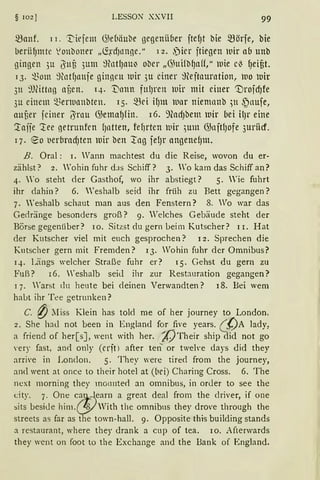 § 102] LESSON XXVII 99
manf. 11. 'l::'iejem G)ebäube gegenii6er jte~t bie mörfe, bie
IJerüf)ntte ~onboner „~~·cfJtrnße." 12. ~ier jtiegen lllir ab unb
gingen 3u i3'nf3 3um ~tntf)tlllJ ober „<}htilb~aff," luie cl3 ~eif3t.
13. ~3om ~tlltf)trnje ginneu lllir 3u einer ~teitaurntion, l110 luir
311 9föttan af)en. 14. 1)ann fttf)rett wir mit einer 'tlrojcf)fe
3u einem ~~enunnbten. 15. mei if)lll )llllr niemanb ;n ~nuje,
attf)er jeiner /3'rnu GJema~fin. 16. 9fod)bem luir bei il)r eine
'.laffe ~ee netrunfen f)ntten, fef)rten luir ;um illnjtl)ofe 3uriicf.
17. eo t1er{1rad)ten mir ben ::tng fel)t' angenef)ttt.
B. Oral: 1. Wann machtest du die Reise, wovon du er-
zählst? 2. Wohin fuhr dJs Schiff? 3. Wo kam das Schiff an?
4. 'o steht der Gasthof, wo ihr abstiegt? 5. 'ie fuhrt
ihr dahin? 6. Weshalb seid ihr früh zu Bett gegangen?
7. 'eshalb schaut man aus den Fenstern? 8. Vo war das
Gedränge besonders groß? 9. Welches Gebäude steht der
Börse gegenüber? 10. Sitzst du gern beim Kutscher? 11. Hat
der Kutscher viel mit euch gesprochen? 12. Sprechen die
Kutscher gern mit fremden? 13. Wohin fuhr der Omnibus?
14. Längs welcher Straße fuhr er? 15. Gehst du gern zu
Fuß? 16. Weshalb seid ihr zur Rest:rnration gegangen?
1 7. Warst du heute bei deinen Verwandten? 18. Bei wem
habt ihr Tee getrunken?
C. {) ~Iiss Klein has told me of her journey to London,
2. She had not been in England for five years. (__{JA lady,
a friend of her[s], went with her. A)Their ship did not go
'ery fast, an<l only (erjn after ten or tweh-e days did they
arrive in London. 5. They were tired from the journey,
and went at once to their hotel at (bei) Charing Cross. 6. The
next morning they rno1111te<l an omnibus, in order to see the
city. 7. One c~t}-earn a great deal from the driver, if one
~its beside him.&With the omnibus they drove through the
streets as far as the town-hall. 9. Opposite this building stands
a restaurant, where they drank a cup of tea. 10. Afterwards
they wcnt on foot to the Exchange and the Bank of England.
 