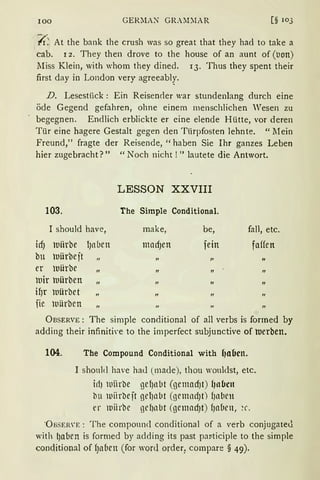 100 GERMAN GRA~DlAR [§ 103
(;-~ At the bank the crush was so great that they had to take a
cab. r 2. They then drove to the house of an aunt of (tion)
lIiss Klein, with whom they dined. 13. Thus they spent their
first day in London very agreeabl.y.
D. Lesestück : Ein Reiseneier war stundenlang durch eine
öde Gegend gefahren, ohne einem menschlichen Vesen zu
begegnen. Endlich erblickte er eine elende Hütte, vor deren
Tür eine hagere Gestalt gegen den Türpfosten lehnte. "l1ein
Freund," fragte der Reisende, "haben Sie Ihr ganzes Leben
hier zugebracht?" "Noch nicht!" lautete die Antwort.
LESSON XXVIII
103. The Simple Conditional.
I should have, make, be, fall, etc.
icfJ luiirbe lJnllen madJen fein faffen
bu luürbejt „ „ „
er luürbe „ „ „
luir luilrben „ II
ifJr luürbet „
fie luürben
ÜBSERVE : The simple conditional of all verbs is formed by
adding their infiniti,·e to the imperfect subjunctive of ttJerben.
104. The Compound Conditional with f1abcn.
I shonld have had (made), thou woulclst, etc.
irl) llliirbe gef)nbt (gemadJt) f1nbcn
bu rniirbejt gelJabt (gemndJt) fJabrn
er rniirbe ge~nbt (gemacf)t) fJaben, ~c.
"Ü BSER'E: T he compound conditional of a verb conjugateJ.
with ~aben is formed by adding its past par-ticiple to the simple
c;onditional of f)aben (for word order1 compare § 49).
 