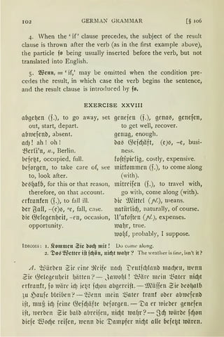 102 GERllAN GRAMllAR [§ 106
4. When the 'if ' clause precedes, the subject of the result
clause is thrown after the verb (as in the first example above),
the particle fo being usually inserted before the verb, but not
translated into English.
5. Wenn,=' if,' may be omitted when the condition pre-
cedes the result, in which case the verb begins the sentence,
and the result clause is introduced hy fo.
EXERCISE XXVIII
abgel)en (f.), to go away, set genejen (f.), gena~, genefen,
out, start, depart. to get well, recover.
a(nuefenb, absent. 13enug, enough.
nrf) ! ah ! oh! b11l3 G;efdJiift, (e)~, -e, busi-
t3er(i'n, n., Berlin. ness.
befe~t, occupied, full. fojtjpidig , costly, expensi'e.
liejorgen, to take care of, see mitfommen (f.), to come along
to, look after. (with).
beMJn{6, for this or that reason, mitrrifen (f.), to travel with,
therefore, on that account. go with, come along (with).
erfrnnfen (f.), to fall ill. bic ~1)fütcl (pi.), means.
ber tyaff, -(e)~, "e, fall, c;lse. natiirlirfJ, naturally, of course.
bie G;efegenfJeit, - en, occasion, ll'nfojten (pi.), expenses.
opportunity. lllll(Jr, trne.
lUO(Jf, probably, I suppose.
lo10;11s: 1. flommcn Zic bOdJ mit! Do cume along.
2. ~11~ ~fücttcr iit jd)ön, nid)t tllll~r "? The weather is fine, isn't it?
A. ~1.rnrbcn S'il' l'ine ~djl' n1HiJ T"eutjdJlnnb mndJen, nirnn
2fr G.;elegeulJdt (Jiittcn ·1- JnwofJI ! ~i.~iire mein t~ater nidJt
nfrnnft, fo llliirr idJ jet0~t fdJOll 11l>gereijt. - ~lJWffen ~ie bc"lJnlli
)U i,)aujc bleH1et1 ?- ~-ßenn mein ~ater franf ober abiucfenb
ijt, nmu irf) jeine G;ejdJlifte bejorgen. -'Da er lDicber genefen
ijt, werben Sie ualb abreijen, nidJt lua(Jr?-ScfJ luiirbe fdJon
biefe mJodJe reifen, wenn bic 'J)amµfer nicf)t affe oejefJt lvären.
 