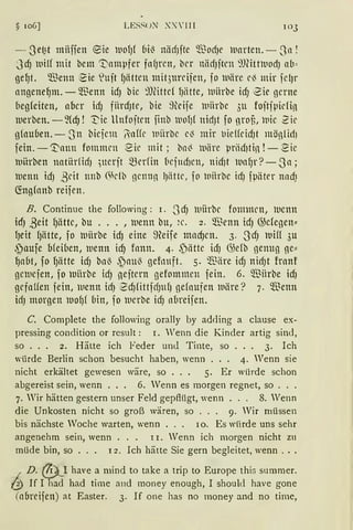§ 106] LES~UN X:' JII 103
- Sef3t ntiiffen eie lllOfJf bi~ lliicfJite $od)e lllarten.- Jn !
JdJ 1uilf mit bem !_Dampfer fnfJrcn, bcr niidJitrn 9J(ittluodJ ab ~
ge~t. $enn ~ie ~uit fJättcn mit3urcifen, fo 111äre c~ mir fc!Jr
angene~m. - 9-'Benn idJ bic ~)fütcf fJiitte, ll1iirbe idJ 2ie gerne
beg(eiten, n(1cr idJ fiirdJte, bie füife luiirbe 311 foftfpidi!l
merben. -füfJ ! 1::-ie llnfoftcn finb iuofJ( nidJt fo grou, 111ic 2ic
gfouben. - 311 bicfcm linffc 111iirbc c~ mir t1ieffrid)t möglir[)
fein. -1t'mm fommcn ~ic mit ; bn'3 luiire ~1riid1tin ! - ~ic
iuiirben natiirficfJ )Uerft mcrfin bcf11d1cn, nidJt wafJr? - Sn;
iuenn idJ ßdt nnb 6klb !Jcnnn IJiittc, fo llliirbe idJ fpäter nnd)
(fogfanb reifen.
B. Continue the following: 1. S dJ luiirbc fommcn, luenn
icfJ ßeit f)ättc, bu ... , 1uenn bu, ~ c . 2. Wenn idJ @efegen"
fJeit f)ätte, fo 1uiirbe idJ eine ~?eife mad)cn. 3. ~JdJ 111ifl 3u
~aufe Ofeiben, iuenn idJ fann. 4. ~iitte id) G)efb genug ge"
~abt, fo fJätte idJ bn~ ,~au~ gefouft. 5. $iire idJ nidJt frnnf
gciucfen, fo lt'liirbe id) gejtern gefommcn fein. 6. $Hrbe id)
gcfnlfen fein, 111enn idJ 2d)CittfdJUfJ gefnufen iuäre? 7. Wenn
idJ morgen iuo~f bin, fo iuerbe idJ nbreifen.
C. Complete the following orally by adding a clause ex-
pressing condition or result : 1. Wenn die Kinder artig sind,
so . . . 2. Hätte ich Feder und Tinte, so . . . 3. Ich
würde Berlin schon besucht haben, wenn . . . 4. Wenn sie
nicht erkältet gewesen wäre, so . . . 5. Er würde schon
abgereist sein, wenn . . . 6. 'Venn es morgen regnet, so ...
7. Wir hätten gestern unser Feld gepflügt, wenn . . . 8. Wenn
die Unkosten nicht so groß wären, so . . . 9. Wir müssen
bis nächste Woche warten, wenn . . . 10. Es wiirde uns sehr
angenehm sein, wenn . . . 11. Wenn ich morgen nicht zn
müde bin, so . . . 12. Ich hätte Sie gern begleitet, wenn ...
I D. @)_I have a mind to take a trip to Europe this summer.
/.3) lf I had had time and rnoney enough, I should have gone
(aflreifen) at Easter. 3. If one has no money and no time,
 