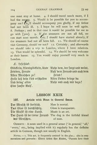GERllAN GRAMMAR [§ 107
one must stay at horne. 4. I should travel nmch rnore, if I
had the me~~· 5. Would it be possible for you to accom-
pany me? (§j I should accompany you gladly, if rny father
had not been ill. 7. I hope he will soon be weil again.
8. Perhaps; and in that case it wonld be possible for me to
go with [you]. 9. I~he steamers are not all füll, we
can start next month. '2 o. I should have started already, if
the stearners had not all been füll. 11. We should of course
visit Gerrnany, should we not? 1 2. Certainly; and afterwards
we should takc a trip to London, where I have relati'es.
13. That would be splendid. q. 'e should be very welcorne
at their house. 15. You would enjoy yourself very much in
London.
E. ~efejtiicf:
@(öcffein, ~füenbg(öcf(ein, läute
ßrieben, U:reube
~Wen 9JCenfd)en 3u !
~eHe lat bein ~ieb erfdJnHen
llnb bring' affen
Ciine fllllfte ffiufJ'.
9(ufJe bem, ber forgt unb tueint,
9Cu1J' bem U:reunb unb audJ bem
ITieinb !
~Wen ~ieuen bringe bu
9MJe unb audJ mir ba3u !
LESSON XXIX
107. Article with Noun in General Sense.
'JJcr 9Renfd) iit fteru1idJ.
~a~ ~fo~ iit burd)fidJtig.
~ic @ufif ijt eine ~unjt.
'J)er ~)unb iit ber treue ßreunb
bc~ ilfünfdJen.
lian is mortal.
Glass is transparent.
Music is an art.
The <log is the faithful friend
of man.
ÜBSERVE: A noun used in a general sense ('in general,' 'all,'
'every,' etc., being implied with it) regularly has the definite
article in German, though not usually in English.
NoTES. - I. This art. is frequently omitted in the plur.; also in enu-
merations and proverbs: l.tltern füben i~re Jiinber, 'Parents love their
 