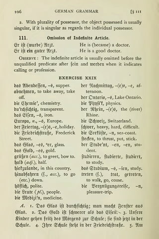 106 GERMAN GRAJ1MAR [§ 111
2. With plurality of possessor, the object possessed is usually
singular, if it is singular as regards the individual possessor.
111. Omission of Indefinite Article.
(fr ift (tuurbe) ~{r3t. He is (became) a doctor.
~r ift ein guter fü·3t. He is a good doctor.
ÜBSERVE: The indefinite article is usually omitted before the
unqualified predicate after fcin and luerben when it indicates
calling or profession.
EXERCISE XXIX
baß ~lbenbeffen, -ß, supper.
abne~men, to take away, take
off.
bie crfJcmie', chernistry.
bu 'rdJfidJtig, transparent.
baß ~ifen, -ß, iron.
(foropa, n., -ß, Europe.
ber O:eiertag, -(e)ß,-e, holiday.
bic O:ricbridJftra§e, Frederick
Street.
baß ())faß, -eß, "er, glass.
baß ())ofb, -eß, gold.
grii§en (acc.), to greet, bow to.
~afb (ari.f.), half.
~ier3ufonbe, in this country.
fJinabfafJren (f., acc.), to go
(etc.) down.
lJöfficfJ, polite.
bie ~eute (pi.), people.
bie ilRebi3i'n, rnedicine.
ber 9?ad)lnittag, -(e)~, -e, af-
ternoon.
ber Dntario, -ß, Lake Ontario.
bie 'l.~f)l)fi'f, physics.
ber 9HJcin, -(e)~, the (river)
Rhine.
bie ecfJWei3, Switzerland.
fdJlUer, heavy, hard, difficult.
bie 8cefiifte, -n, sea-coast.
ftecren, to thrust, put, stick.
bcr etube'nt, -en, -en, stu-
dent.
ftubicren, ftubiertc, ftubicrt,
to st11dy.
baß etubium, -ß, -icn, study.
treten (f.), trnt, getretrn,
to walk, go, come.
bie ~~ergnitgungl3reifc, -n,
pleasure-trip.
A. r. 'tlaß ())faß ift burdJfidJtig; man mncfJt ßcnftcr auß
@faß. 2. '.!laß @ofb ift fcfJluercr afß baß föfeif.-.__ 3. llnfere
~inber gef)en frfüJ be~ ffi(orgenß 3ur ed)Ufe; jie finb jet~t in ber
®cf)ufe. 4. "3~re ~cf)ufe ftefJt in ber !JriebridJftrane. 5. ~lm
 