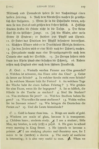 ~ 111 J LES~UN XXIX 107
:UWtwodJ Hilb ?onnnlirnb fJnbcn fie bei ~nad)lttittng~ einen
f)n!bcn i}·eicrtnn. 6. %1cfJ bem 9lbcnbejjen mncfJcn fie gcwöfJn"
ficfJ ifJrC 9lllf1llbell. 7· 'Bcnll fie itt bie erfJHfjtufle treten, nefJ"
men fie ben .)ut nb nnb grtij')en bcn )cf)rcr fJöffidJ. 8. ,~öffidJe
.hrnben jtelfcn bic S1iinbc nitfJt in bic '.rnfdJe. 9. '.t}er Heine
51nrf ijt ein {JöffüfJer Junge. 1o. 3dJ liin rn?afer, a6er mein
~~ctter ijt ~tubrnt ; er fhtbiert jet~t 'l.qJlJlf unb füJrmie.
l 1. (ir finbet bni ~t11bium brr 'µfJJjif (1cfonberi intereiinnt.
12. %icfJjtrn Q.~ intrr luirb rr in ':Dct1tirf1fnnb 9fübi;in jtubiercn.
13. .Jn ben (Jericn luirb er eine ~tcifr nndJ brr ~cf)lllct.) mncfJen.
14.•~ier311fonbe macfJt man eine 5l~crnniin1111n~rcife nadJ bem
Dntario ober nadJ ber €rcfüjte. 15. _Jn Cforoµa fafJren liie(e
1eute ben ~HJein lJinab ober (1efndJen bie ~dJltlci3. 16. ~(nbere
reifen nndJ (fogfottb ober nadJ bem fdJönen ßranfreidJ.
B. Oral: r. Weshalb werden Fenster aus Glas gemacht?
2. Welches ist schwerer, <las Eisen oder das Glas? 3. Gehst
du heute zur Schule? 4. In welcher Straße steht eure Schule?
5. In welchem :tfonate habt ihr Ferien? 6. An welchem Tage
der Woche habt ihr einen halben Feiertag ? 7. Wie grüßen
Sie eine Dame, wenn Sie ihr begegnen? 8. Ist es höflich, die
Hände in die Tasche zu stecken? 9: Sind Sie Student?
10. Was studieren Sie jetzt? 1 I. Welches Studium haben Sie
gern ? 12. Was wollen Sie sonst stu<lieren? 13. Wohin wollen
Sie im Sommer reisen? 14. Wie bringen die Deutschen die
Ferien zu? 15· Uncl die Leute hierzulande?
C. r. Gold is dearer than iron. 2. Rings are made of gold.
3. Windows are made of glass, because it is transparent.
4. Children learn; students study. ~· I am a student; little
Max, my brother, is only (erft) a pupil. 6. He goes to school
every morning in King Street. 7. H e intends to become a
painter. %. I am studying physics and chemistry now, for I
mean to be (lnerbcn) a doctor. 9. The stu<ly of medicine
is interesting; it is also very usefu1 to man. ~· Vhen we
 
