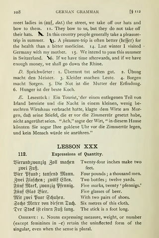 108 GER'.lAN GRAMMAR [§ I 12
meet ladies in (auf, dat.) the street, we take off our hats and
bow to them. 1 i. They bow to us, but they do not take off
their hats. ~ In this country people generally take a pleasnre-
tnp m sumrner. 3· A pleasure-trip is often better (beijer) for
the health than a bitter merlicine. 14. Last winter I visited
Germany with my mother. 15. " 'e intend to pass this summer
in Switzerland. "6. If we have time afterwards, and if we have
enough money, we shall go down the Rhine.
D. Sprichwörter: I. Übermut tut selten gut.
macht den ~I ei st er. 3. Kleider machen Leute.
macht Sorgen. 5. Die Not ist die Mutter der
6. Hunger ist der beste Koch.
2. Übung
4. Borgen
Erfindung.
E. Lesestück : Ein Tourist,· der einen entlegenen Teil von
Irland bereiste und die Nacht in einem kleinen, wenig be-
suchten Wirtshaus verbracht hatte, klagte dem Wirte am Mor-
gen, daß seine Stiefel, die er vor die Zimmertür gesetzt habe,
nicht angerührt seien. "Ach," sagte der Wirt, "in diesem Hause
könnten Sie sogar Ihre goldene Uhr vor die Zimmertür legen,
und kein Mensch würde sie anrühren."
LESSON XXX
112. Expressions of Quantity.
Q3ierunb3UJan3ig ßoff tnlldJen
3luei ~ufi.
Q3ier '.pfunb; taufenb ill(ann.
ßtuei ~fnfcf)en; 3luöff ~ffen.
~iinf 'J)forf, 3luan3ig '-Pfennig.
~ilnf ~Hn~ ~ier.
'JJ(it 3tuci '-1.~lllll" edJU{Jen.
2edJ~ ~lfütcr tion bicjem '.rucf).
'Drr r2'tocf ijt einrn (liuf3 fnng.
Twenty-four inches make two
feet.
Four pounds; a thousand men.
Two bottles ; twelve yards.
Five rnarks, twenty 'pfennigs.'
Five glasses of beer.
With two pairs of shoes.
Six metres of this cloth.
The stick is a foot long.
Ü BSERVE: i. Nouns expressing rneasure, weight, or number
(except feminines in -c) retain the uninflected form of the
singular, even when the sense is plural.
 