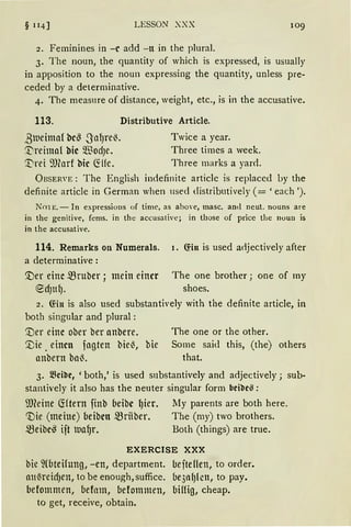 § 114] LESSON XXX 109
2. Feminines in -c add -lt in the plural.
3. The noun, the quantity of which is expressed, is usually
in apposition to the noun expressing the quantity, unless pre-
ceded by a determinative.
4. The measure of distance, weight, etc., is in the accusative.
113. Distributive Article.
ßlueimaf be~ .SalJre~.
~reima( bic Q.~odJe.
'.l)rei ~J(arf hie ~Ue.
Twice a year.
Three times a week.
Three marks a yarci.
ÜBSERVE: The English indefinite article is replaced by the
definite article in German when 11sed distributively ( = 'each ').
NmE.- In expressions of time, as above, masc. an1l ncut. nouns are
in the genilive, fems. in the accusali'e; in those of price thc noun is
in the accusative.
114. Remarks on Numerals. 1. fön is used adjectively after
a determinative :
'.Der eine mruber ; mein einer
~d)ttl).
The one brother ; one of my
shoes.
2. fön is also used substantively with the definite article, in
both singular and plural :
'.Der eine ober ber anbere. The one or the other.
'.Vie. einen fagten bie~, bie Some said this, (the) others
anbern ba~. that.
3. ~cibr, 'both,' is used snbstantively and adjectively; sub-
stantively it also has the neuter singular form bcibrß:
9füine ctftern finb beibe ~ier. My parents are both here.
inie (meine) beibett mrHber. The (my) two brothers.
.zBeibe~ ift ltJa~r. Both (things) are true.
EXERCISE XXX
bie ~(bteHung, -en, department. befteflen, to order.
att~reidJen, tobe enough, suffice. bqnlJlcn, to pay.
befommen, befom, befommen, billig, cheap.
to get, receive, obtain.
 